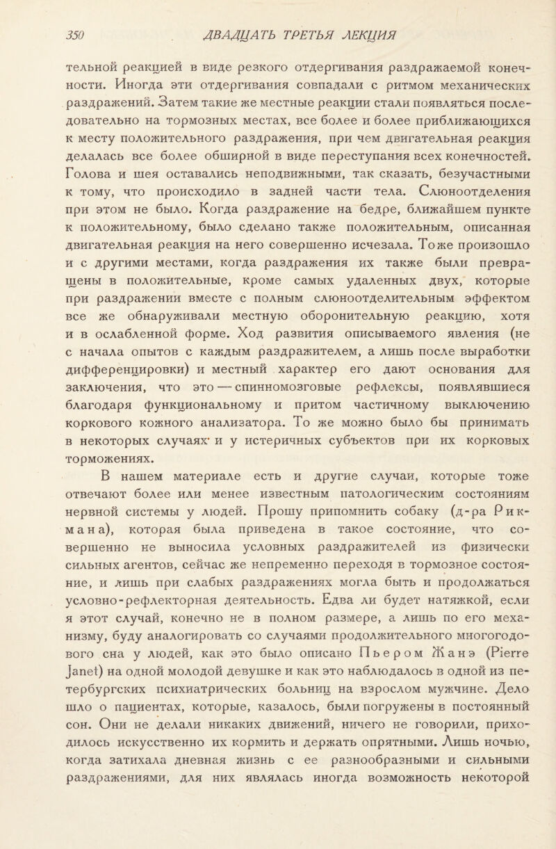 тельной реакцией в виде резкого отдергивания раздражаемой конеч¬ ности. Иногда эти отдергивания совпадали с ритмом механических раздражений. Затем такие же местные реакции стали появляться после¬ довательно на тормозных местах, все более и более приближающихся к месту положительного раздражения, при чем двигательная реакция делалась все более обширной в виде переступания всех конечностей. Голова и шея оставались неподвижными, так сказать, безучастными к тому, что происходило в задней части тела. Слюноотделения при этом не было. Когда раздражение на бедре, ближайшем пункте к положительному, было сделано также положительным, описанная двигательная реакция на него совершенно исчезала. Тоже произошло и с другими местами, когда раздражения их также были превра¬ щены в положительные, кроме самых удаленных двух, которые при раздражении вместе с полным слюноотделительным эффектом все же обнаруживали местную оборонительную реакцию, хотя и в ослабленной форме. Ход развития описываемого явления (не с начала опытов с каждым раздражителем, а лишь после выработки дифференцировки) и местный характер его дают основания для заключения, что это — спинномозговые рефлексы, появлявшиеся благодаря функциональному и притом частичному выключению коркового кожного анализатора. То же можно было бы принимать в некоторых случаях* и у истеричных субъектов при их корковых торможениях. В нашем материале есть и другие случаи, которые тоже отвечают более или менее известным патологическим состояниям нервной системы у людей. Прошу припомнить собаку (д-ра Рик¬ мана), которая была приведена в такое состояние, что со¬ вершенно не выносила условных раздражителей из физически сильных агентов, сейчас же непременно переходя в тормозное состоя¬ ние, и лишь при слабых раздражениях могла быть и продолжаться условно-рефлекторная деятельность. Едва ли будет натяжкой, если я этот случай, конечно не в полном размере, а лишь по его меха¬ низму, буду аналогировать со случаями продолжительного многогодо¬ вого сна у людей, как это было описано Пьером Жанэ (Ріегге ]апеі) на одной молодой девушке и как это наблюдалось в одной из пе¬ тербургских психиатрических больниц на взрослом мужчине. Дело шло о пациентах, которые, казалось, были погружены в постоянный сон. Они не делали никаких движений, ничего не говорили, прихо¬ дилось искусственно их кормить и держать опрятными. Лишь ночью, когда затихала дневная жизнь с ее разнообразными и сильными раздражениями, для них являлась иногда возможность некоторой