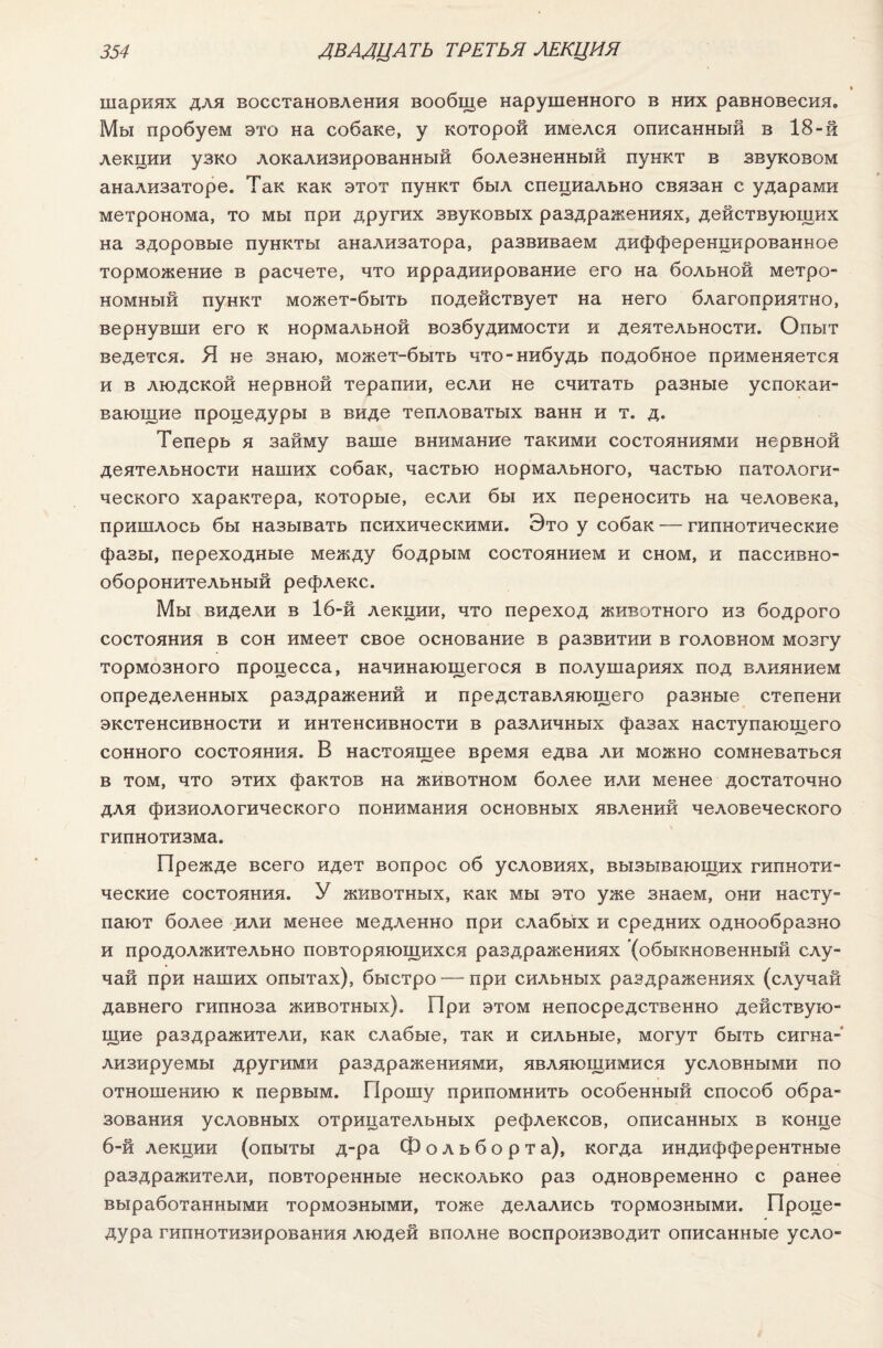 шариях для восстановления вообще нарушенного в них равновесия. Мы пробуем это на собаке, у которой имелся описанный в 18-й лекции узко локализированный болезненный пункт в звуковом анализаторе. Так как этот пункт был специально связан с ударами метронома, то мы при других звуковых раздражениях, действующих на здоровые пункты анализатора, развиваем дифференцированное торможение в расчете, что иррадиирование его на больной метро- номный пункт может-быть подействует на него благоприятно, вернувши его к нормальной возбудимости и деятельности. Опыт ведется. Я не знаю, может-быть что-нибудь подобное применяется и в людской нервной терапии, если не считать разные успокаи¬ вающие процедуры в виде тепловатых ванн и т. д. Теперь я займу ваше внимание такими состояниями нервной деятельности наших собак, частью нормального, частью патологи¬ ческого характера, которые, если бы их переносить на человека, пришлось бы называть психическими. Это у собак — гипнотические фазы, переходные между бодрым состоянием и сном, и пассивно¬ оборонительный рефлекс. Мы видели в 16-й лекции, что переход животного из бодрого состояния в сон имеет свое основание в развитии в головном мозгу тормозного процесса, начинающегося в полушариях под влиянием определенных раздражений и представляющего разные степени экстенсивности и интенсивности в различных фазах наступающего сонного состояния. В настоящее время едва ли можно сомневаться в том, что этих фактов на животном более или менее достаточно для физиологического понимания основных явлений человеческого гипнотизма. Прежде всего идет вопрос об условиях, вызывающих гипноти¬ ческие состояния. У животных, как мы это уже знаем, они насту¬ пают более или менее медленно при слабых и средних однообразно и продолжительно повторяющихся раздражениях (обыкновенный слу¬ чай при наших опытах), быстро — при сильных раздражениях (случай давнего гипноза животных). При этом непосредственно действую¬ щие раздражители, как слабые, так и сильные, могут быть сигна¬ лизируемы другими раздражениями, являющимися условными по отношению к первым. Прошу припомнить особенный способ обра¬ зования условных отрицательных рефлексов, описанных в конце 6-й лекции (опыты д-ра Фольборта), когда индифферентные раздражители, повторенные несколько раз одновременно с ранее выработанными тормозными, тоже делались тормозными. Проце¬ дура гипнотизирования людей вполне воспроизводит описанные уело-