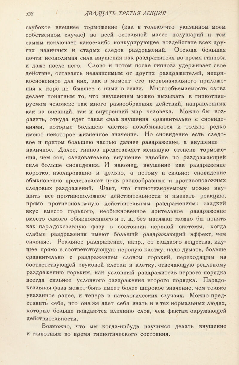 глубокое внешнее торможение (как в только-что указанном моем собственном случае) во всей остальной массе полушарий и тем самым исключает какое-либо конкурирующее воздействие всех дру¬ гих наличных и старых следов раздражений. Отсюда большая почти неодолимая сила внушения как раздражителя во время гипноза и даже после него. Слово и потом после гипноза удерживает свое действие, оставаясь независимым от других раздражителей, непри¬ косновенное для них, как в момент его первоначального приложе¬ ния к коре не бывшее с ними в связи. Многообъемлемость слова делает понятным то, что внушением можно вызывать в гипнотизи¬ руемом человеке так много разнообразных действий, направленных как на внешний, так и внутренний мир человека. Можно бы воз¬ разить, откуда идет такая сила внушения сравнительно с сновиде¬ ниями, которые большею частью позабываются и только редко имеют некоторое жизненное значение. Но сновидение есть следо¬ вое и притом большею частью давнее раздражение, а внушение — наличное. Далее, гипноз представляет меньшую степень торможе¬ ния, чем сон, следовательно внушение вдвойне по раздражающей силе больше сновидения. И наконец, внушение как раздражение коротко, изолированно и цельно, а потому и сильно; сновидение обыкновенно представляет цепь разнообразных и противоположных следовых раздражений. Факт, что гипнотизируемому можно вну¬ шить все противоположное действительности и вызвать реакцию, прямо противоположную действительным раздражениям: сладкий вкус вместо горького, необыкновенное зрительное раздражение вместо самого обыкновенного и т. д., без натяжки можно бы понять как парадоксальную фазу в состоянии нервной системы, когда слабые раздражения имеют больший раздражающий эффект, чем сильные. Реальное раздражение, напр., от сладкого вещества, иду¬ щее прямо в. соответствующую нервную клетку, надо думать, больше сравнительно с раздражением словом горький, переходящим из соответствующей звуковой клетки в клетку, отвечающую реальному раздражению горьким, как условный раздражитель первого порядка всегда сильнее условного раздражения второго порядка. Парадо¬ ксальная фаза может-быть имеет более широкое значение, чем только указанное ранее, и теперь в патологических случаях. Можно пред¬ ставить себе, что она же дает себя знать и в тех нормальных людях, которые больше поддаются влиянию слов, чем фактам окружающей действительности. Возможно, что мы когда-нибудь научимся делать внушение и животным во время гипнотического состояния.