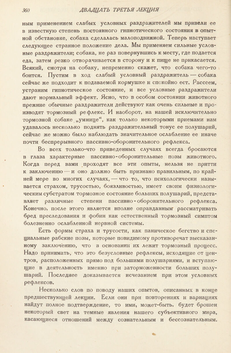 ным применением слабых условных раздражителей мы привели ее в известную степень постоянного гипнотического состояния в опыт¬ ной обстановке, собака сделалась малоподвижной. Теперь наступает следующее странное положение дела. Мы применяем сильные услов¬ ные раздражители; собака, не раз повернувшись к месту, где подается еда, затем резко отворачивается в сторону и к пище не прикасается. Всякий, смотря на собаку, непременно скажет, что собака чего-то боится. Пустим в ход слабый условный раздражитель — собака сейчас же подходит к подаваемой кормушке и спокойно ест. Рассеем, устраним гипнотическое состояние, и все условные раздражители дают нормальный эффект. Ясно, что в особом состоянии животного прежние обычные раздражители действуют как очень сильные и про¬ изводят тормозный ре флекс. И наоборот, на нашей исключительно тормозной собаке „умнице“, как только некоторыми приемами нам удавалось несколько поднять раздражительный тонус ее полушарий, сейчас же можно было наблюдать значительное ослабление ее иначе почти беспрерывного пассивно-оборонительного рефлекса. Во всех только-что приведенных случаях всегда бросаются в глаза характерные пассивно-оборонительные позы животного. Когда перед вами проходят все эти опыты, нельзя не притти к заключению — и оно должно быть признано правильным, по край¬ ней мере во многих случаях, — что то, что психологически назы¬ вается страхом, трусостью, боязливостью, имеет своим физиологи¬ ческим субстратом тормозное состояние больших полушарий, предста¬ вляет различные степени пассивно - оборонительного рефлекса. Конечно, после этого является вполне оправданным1 рассматривать бред преследования и фобии как естественный тормозный симптом болезненно ослабленной нервной системы. Есть формы страха и трусости, как паническое бегство и спе¬ циальные рабские позы, которые повидимому противоречат высказан¬ ному заключению, что в основании их лежит тормозный процесс. Надо принимать, что это безусловные рефлексы, исходящие от цен¬ тров, расположенных прямо под большими полушариями, и вступаю¬ щие в деятельность именно при заторможенности больших полу¬ шарий. Последнее доказывается исчезанием при этом условных рефлексов. Несколько слов по поводу наших опытов, описанных в конце предшествующей лекции. Если они при повторениях и вариациях найдут полное подтверждение, то ими, может-быть, будет брошен некоторый свет на темные явления нашего субъективного мира, касающиеся отношений между сознательным и бессознательным.
