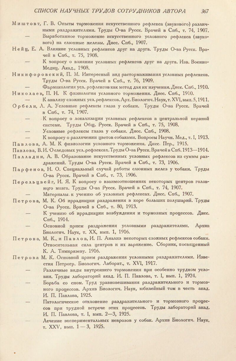 м и ш т о в т, Г. В. Опыты торможения искусственного рефлекса (звукового) различ- ными раздражителями. Труды О-ва Русск. Врачей в Спб., т. 74, 1907. — Выработанное торможение искусственного условного рефлекса (звуко¬ вого) на слюнные железы. Дисс. Спб., 1907. Н е й ц, Е. А. Влияние условных рефлексов друг на друга. Труды О-ва Русск. Вра¬ чей в Спб., т. 75, 1908. — К вопросу о влиянии условных рефлексов друг на друга. Изв. Военно- Медиц. Акад., 1908. Никифоровский, П. М. Интересный вид растормаживания условных рефлексов. Труды О-ва Русск. Врачей в Спб., т. 76, 1909. — Фармакология уел. рефлексов как метод для их изучения. Дисс. Спб., 1910. Н и к о л а е в, П. Н. К физиологии условного торможения. Дисс. Спб., 1910. — К анализу сложных уел. рефлексов. Арх. Биологич. Наук, т. XVI, вып. 5,1911. оР бели, Л. А. Условные рефлексы глаза у собаки. Труды О-ва Русск. Врачей в Спб., т. 74, 1907. — К вопросу о локализации условных рефлексов в центральной нервной системе. Труды Общ. Русск. Врачей в Спб., т. 75, 1908. —- Условные рефлексы глаза у собаки. Дисс. Спб., 1908. — К вопросу о различении цветов собаками. Вопросы Научн. Мед., т. I, 1913. Павлова, А. М. К физиологии условного торможения. Дисс. Птр., 1915. Павлова, В. И. О следовых уел.рефлексах.Труды О-ва Русск. Врачейв Спб. 1913—1914. Палладии, А. В. Образование искусственных условных рефлексов из суммы раз¬ дражений. Труды О-ва Русск. Врачей в Спб., т. 73, 1906. Парфенов, Н. О. Специальный случай работы слюнных желез у собаки. Труды О-ва Русск. Врачей в Спб., т. 73, 1906. Перельцвейг, И. Я. К вопросу о взаимоотношениях некоторых центров голов¬ ного мозга. Труды О-ва Русск. Врачей в Спб., т. 74, 1907. — Материалы к учению об условных рефлексах. Дисс. Спб., 1907. Петрова, М. К. Об иррадиации раздражения в коре больших полушарий. Труды О-ва Русск. Врачей в Спб., т. 80, 1913. — К учению об иррадиации возбуждения и тормозных процессов. Дисс. Спб., 1914. — Основной прием раздражения условными раздражителями. Архив Биологич. Наук, т. XX, вып. 1, 1916. Петрова, М. К., и П а в л о в, И. П. Анализ некоторых сложных рефлексов собаки. Относительная сила центров и их заряжение. Сборник, посвященный К. А. Тимирязеву. 1916. Петрова М. К. Основной прием раздражения условными раздражителями. Изве¬ стия Петрогр. Биологич. Лаборат., т. XVI, 1917. — Различные виды внутреннего торможения при особенно трудном усло¬ вии. Труды лабораторий акад. И. П. Павлова, т. I, вып. 1, 1924. — Борьба со сном. Труд уравновешивания раздражительного и тормоз¬ ного процессов. Архив Биологич. Наук, юбилейный том в честь акад. И. П. Павлова, 1925. — Патологическое отклонение раздражительного и тормозного процес¬ сов при трудной встрече этих процессов. Труды лабораторий акад. И. П. Павлова, т. I, вып. 2—3, 1925. Лечение экспериментальных неврозов у собак. Архив Биологич. Наук, т. XXV, вып. 1 — 3, 1925.