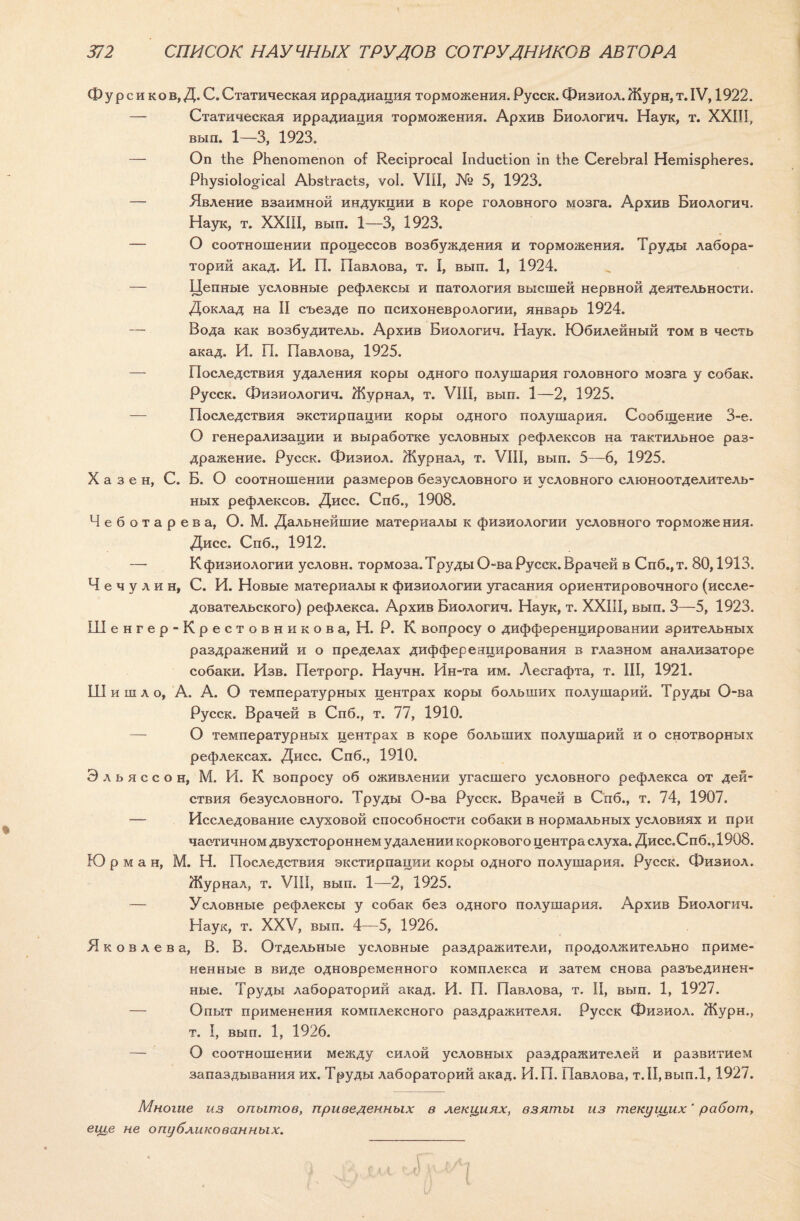 Ф у р с и к о в, Д. С. Статическая иррадиация торможения. Русск. Физиол. Журн, т. IV, 1922. — Статическая иррадиация торможения. Архив Биологич. Наук, т. XXIII, вып. 1—3, 1923. — Оп іЬе РЬепошепоп оі КесіргосаІ Іпсіисііоп іп іЬе СегеЬгаІ НетІзрЬегез. РЬузіо!о§іса1 АЬзігасіз, ѵоі. VIII, № 5, 1923. — Явление взаимной индукции в коре головного мозга. Архив Биологич. Наук, т. XXIII, вып. 1—3, 1923. — О соотношении процессов возбуждения и торможения. Труды лабора¬ торий акад. И. П. Павлова, т. I, вып. 1, 1924. — Цепные условные рефлексы и патология высшей нервной деятельности. Доклад на II съезде по психоневрологии, январь 1924. — Вода как возбудитель. Архив Биологич. Наук. Юбилейный том в честь акад. И. П. Павлова, 1925. — Последствия удаления коры одного полушария головного мозга у собак. Русск. Физиологии. Журнал, т. VIII, вып. 1—2, 1925. — Последствия экстирпации коры одного полушария. Сообщение 3-е. О генерализации и выработке условных рефлексов на тактильное раз¬ дражение. Русск. Физиол. Журнал, т. VIII, вып. 5—6, 1925. X а з е н, С. Б. О соотношении размеров безусловного и условного слюноотделитель¬ ных рефлексов. Дисс. Спб., 1908. Чеботарева, О. М. Дальнейшие материалы к физиологии условного торможения. Дисс. Спб., 1912. — К физиологии условн. тормоза. Труды О-ва Русск. Врачей в Спб.,т. 80,1913. Чечулин, С. И. Новые материалы к физиологии угасания ориентировочного (иссле¬ довательского) рефлекса. Архив Биологич. Наук, т. XXIII, вып. 3—5, 1923. Шенгер-Крестовникова, Н. Р. К вопросу о дифференцировании зрительных раздражений и о пределах дифференцирования в глазном анализаторе собаки. Изв. Петрогр. Научн. Ин-та им. Лесгафта, т. III, 1921. Ш и ш л о, А. А. О температурных центрах коры больших полушарий. Труды О-ва Русск. Врачей в Спб., т. 77, 1910. О температурных центрах в коре больших полушарий и о снотворных рефлексах. Дисс. Спб., 1910. Э л ь я с с о н, М. И. К вопросу об оживлении угасшего условного рефлекса от дей¬ ствия безусловного. Труды О-ва Русск. Врачей в Спб., т. 74, 1907. — Исследование слуховой способности собаки в нормальных условиях и при частичном двухстороннем удалении коркового центра слуха. Дисс.Спб. Д908. Ю р м а н, М. Н. Последствия экстирпации коры одного полушария. Русск. Физиол. Журнал, т. VIII, вып. 1—2, 1925. — Условные рефлексы у собак без одного полушария. Архив Биологич. Наук, т. XXV, вып. 4—5, 1926. Яковлева, В. В. Отдельные условные раздражители, продолжительно приме¬ ненные в виде одновременного комплекса и затем снова разъединен¬ ные. Труды лабораторий акад. И. П. Павлова, т. II, вып. 1, 1927. — Опыт применения комплексного раздражителя. Русск Физиол. Журн., т. I, вып. 1, 1926. — О соотношении между силой условных раздражителей и развитием запаздывания их. Труды лабораторий акад. И.П. Павлова, т.ІІ,вып.1,1927. Многие из опытов, приведенных в лекциях, взяты из текущих ‘ работ, еще не опубликованных.