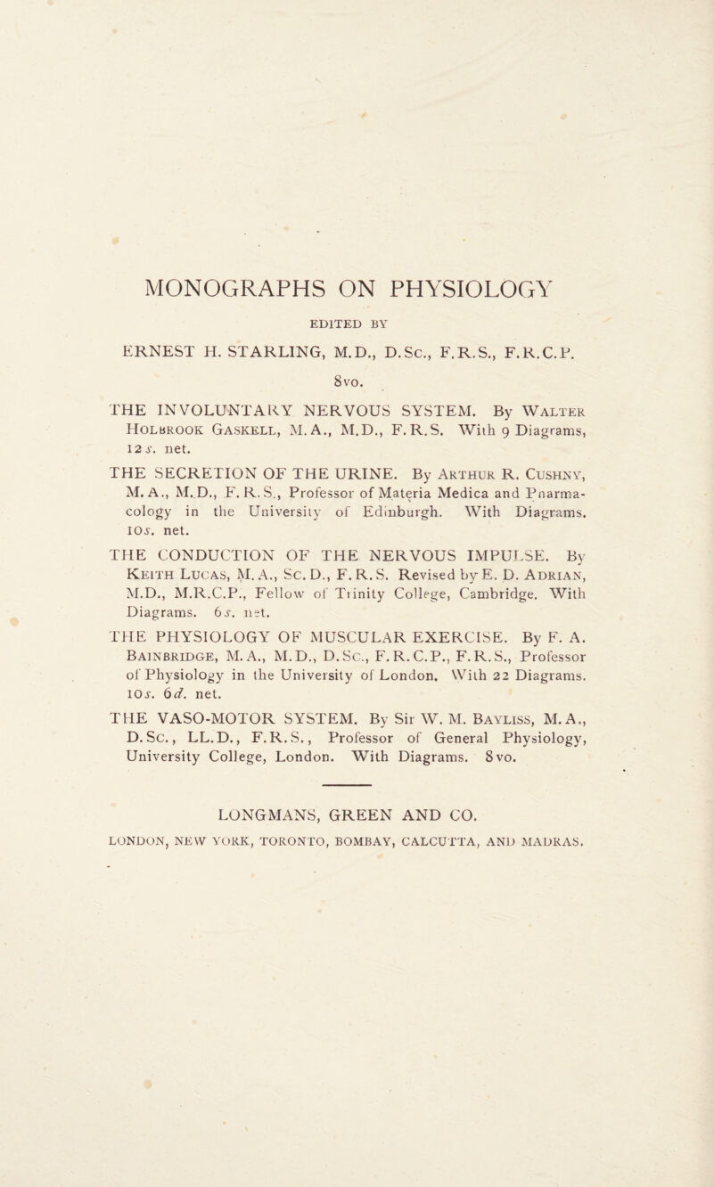 EDITED BY ERNEST H. STARLING, M.D., D.Sc., F.R.S., F.R.C.P. 8vo. THE INVOLUNTARY NERVOUS SYSTEM. By Walter Holbrook Gaskell, M.A., M.D., F.R.S. With 9 Diagrams, 12 .y. net. THE SECRETION OF THE URINE. By Arthur R. Cushny, M. A., M.D., F. R.S., Professor of Materia Medica and Pnarma- cology in the University of Edinburgh. With Diagrams. 10^. net. THE CONDUCTION OF THE NERVOUS IMPULSE. By Keith Lucas, M. A., Sc.D., F.R.S. Revised byE. D. Adrian, M.D., M.R.C.P., Fellow of Ttinity College, Cambridge. With Diagrams. 6s. net. THE PHYSIOLOGY OF MUSCULAR EXERCISE. By F. A. Bainbridge, M.A., M.D., D.Sc., F.R.C.P., F.R.S., Professor of Physiology in the University of London. With 22 Diagrams. I0f. 6d. net. THE VASO-MOTOR SYSTEM. By Sir W. M. Bayliss, M.A., D.Sc., LL.D., F.R.S., Professor of General Physiology, University College, London. With Diagrams. 8vo. LONGMANS, GREEN AND CO. LONDON, NEW YORK, TORONTO, BOMBAY, CALCUTTA, AND MADRAS.