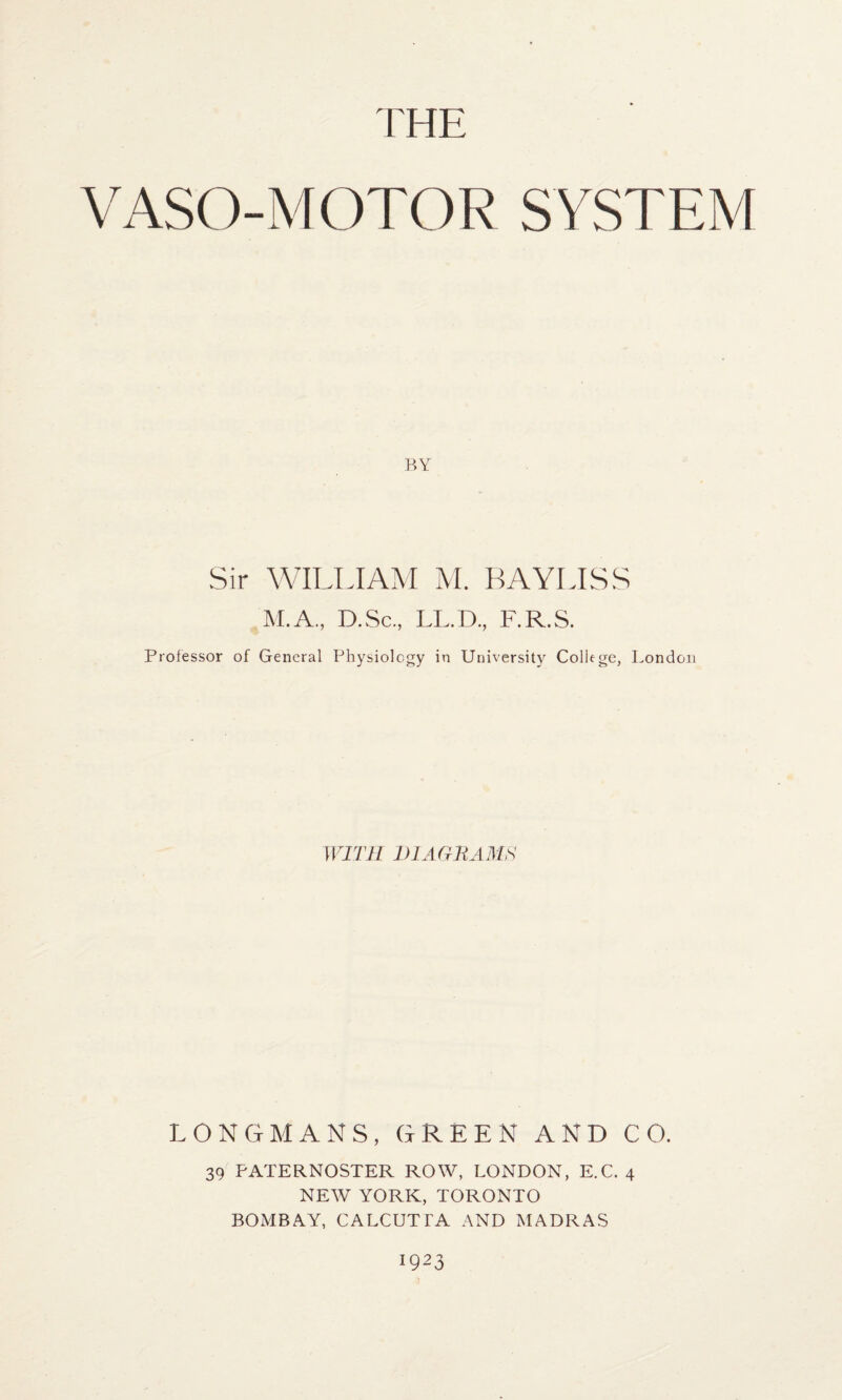 THE VASO-MOTOR SYSTEM BY Sir WILLIAM M. BAYLISS M.A., D.Sc, LL.D., F.R.S. Professor of General Physiology in University College, London WITH DIAGRAMS LONGMANS, GREEN AND CO. 39 PATERNOSTER ROW, LONDON, E.C. 4 NEW YORK, TORONTO BOMBAY, CALCUTTA AND MADRAS 1923