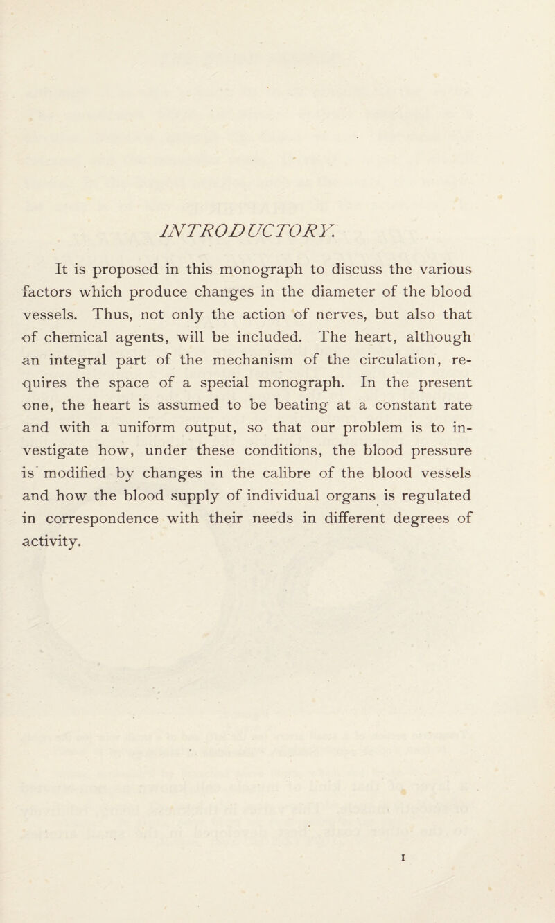 INTRODUCTORY. It is proposed in this monograph to discuss the various factors which produce changes in the diameter of the blood vessels. Thus, not only the action of nerves, but also that of chemical agents, will be included. The heart, although an integral part of the mechanism of the circulation, re¬ quires the space of a special monograph. In the present one, the heart is assumed to be beating at a constant rate and with a uniform output, so that our problem is to in¬ vestigate how, under these conditions, the blood pressure is modified by changes in the calibre of the blood vessels and how the blood supply of individual organs is regulated in correspondence with their needs in different degrees of activity.