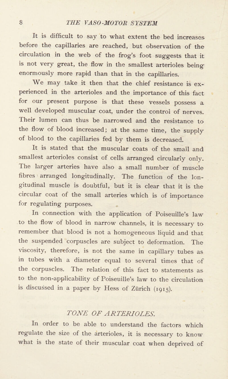 It is difficult to say to what extent the bed increases before the capillaries are reached, but observation of the circulation in the web of the frog’s foot suggests that it is not very great, the flow in the smallest arterioles being enormously more rapid than that in the capillaries. We may take it then that the chief resistance is ex¬ perienced in the arterioles and the importance of this fact for our present purpose is that these vessels possess a well developed muscular coat, under the control of nerves. Their lumen can thus be narrowed and the resistance to the flow of blood increased; at the same time, the supply of blood to the capillaries fed by them is decreased. It is stated that the muscular coats of the small and smallest arterioles consist of cells arranged circularly only. The larger arteries have also a small number of muscle fibres arranged longitudinally. The function of the lon¬ gitudinal muscle is doubtful, but it is clear that it is the circular coat of the small arteries which is of importance for regulating purposes. In connection with the application of Poiseuille’s law to the flow of blood in narrow channels, it is necessary to remember that blood is not a homogeneous liquid and that the suspended corpuscles are subject to deformation. The viscosity, therefore, is not the same in capillary tubes as in tubes with a diameter equal to several times that of the corpuscles. The relation of this fact to statements as to the non-applicability of Poiseuille’s law to the circulation is discussed in a paper by Hess of Zurich (1915). TONE OF ARTERIOLES. In order to be able to understand the factors which regulate the size of the arterioles, it is necessary to know what is the state of their muscular coat when deprived of