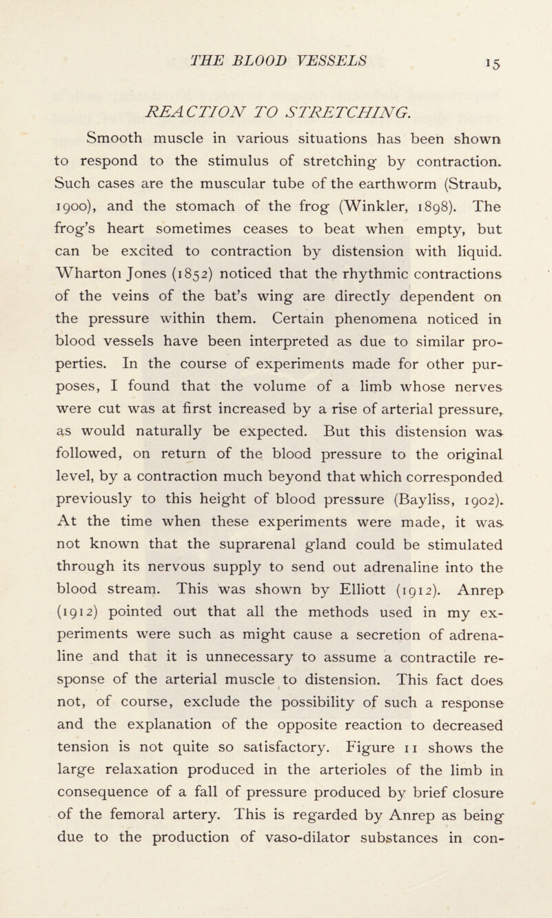 REA CTION TO STRETCHING. Smooth muscle in various situations has been shown to respond to the stimulus of stretching by contraction. Such cases are the muscular tube of the earthworm (Straub,. 1900), and the stomach of the frog (Winkler, 1898). The frog’s heart sometimes ceases to beat when empty, but can be excited to contraction by distension with liquid. Wharton Jones (1852) noticed that the rhythmic contractions of the veins of the bat’s wing are directly dependent on the pressure within them. Certain phenomena noticed in blood vessels have been interpreted as due to similar pro* perties. In the course of experiments made for other pur¬ poses, I found that the volume of a limb whose nerves were cut was at first increased by a rise of arterial pressure,, as would naturally be expected. But this distension was followed, on return of the blood pressure to the original level, by a contraction much beyond that which corresponded previously to this height of blood pressure (Bayliss, 1902). At the time when these experiments were made, it was not known that the suprarenal gland could be stimulated through its nervous supply to send out adrenaline into the blood stream. This was shown by Elliott (1912). Anrep (1912) pointed out that all the methods used in my ex¬ periments were such as might cause a secretion of adrena¬ line and that it is unnecessary to assume a contractile re¬ sponse of the arterial muscle to distension. This fact does not, of course, exclude the possibility of such a response and the explanation of the opposite reaction to decreased tension is not quite so satisfactory. Figure 11 shows the large relaxation produced in the arterioles of the limb in consequence of a fall of pressure produced by brief closure of the femoral artery. This is regarded by Anrep as being due to the production of vaso-dilator substances in con-