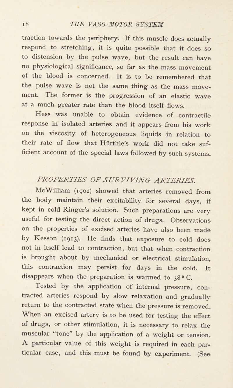 traction towards the periphery. If this muscle does actually respond to stretching, it is quite possible that it does so to distension by the pulse wave, but the result can have no physiological significance, so far as the mass movement of the blood is concerned. It is to be remembered that the pulse wave is not the same thing as the mass move- ment. The former is the progression of an elastic wave at a much greater rate than the blood itself flows. Hess was unable to obtain evidence of contractile response in isolated arteries and it appears from his work on the viscosity of heterogeneous liquids in relation to their rate of flow that Hurthle’s work did not take suf¬ ficient account of the special laws followed by such systems. PROPERTIES OP SURVIVING ARTERIES. Me William (1902) showed that arteries removed from the body maintain their excitability for several days, if kept in cold Ringer’s solution. Such preparations are very useful for testing the direct action of drugs. Observations on the properties of excised arteries have also been made by Kesson (1913). He finds that exposure to cold does not in itself lead to contraction, but that when contraction is brought about by mechanical or electrical stimulation, this contraction may persist for days in the cold. It disappears when the preparation is warmed to 38 0 C. Tested by the application of internal pressure, con¬ tracted arteries respond by slow relaxation and gradually return to the contracted state when the pressure is removed. When an excised artery is to be used for testing the effect of drugs, or other stimulation, it is necessary to relax the muscular “tone” by the application of a weight or tension. A particular value of this weight is required in each par¬ ticular case, and this must be found by experiment. (See