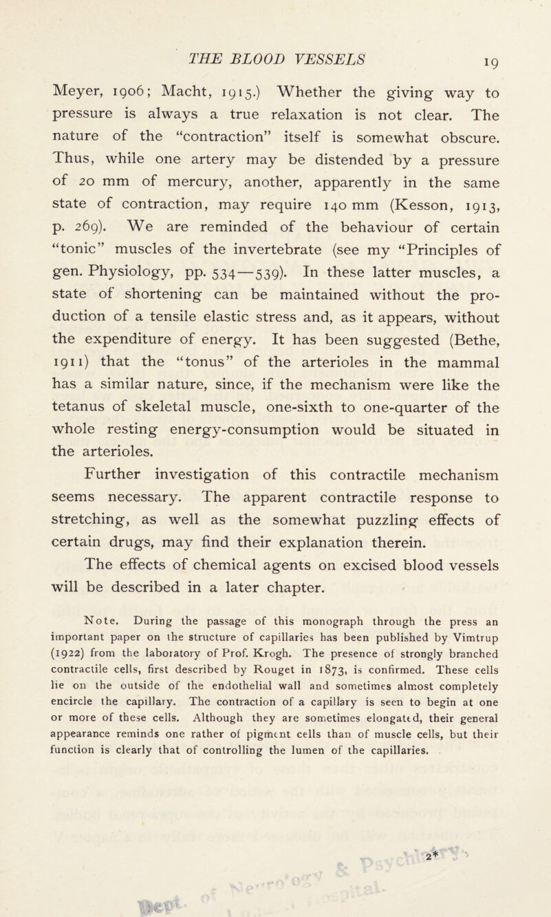 Meyer, 1906; Macht, 1915.) Whether the giving way to pressure is always a true relaxation is not clear. The nature of the “contraction” itself is somewhat obscure. Thus, while one artery may be distended by a pressure of 20 mm of mercury, another, apparently in the same state of contraction, may require 140 mm (Kesson, 1913, p. 269). We are reminded of the behaviour of certain “tonic” muscles of the invertebrate (see my “Principles of gen. Physiology, pp. 534—539). In these latter muscles, a state of shortening can be maintained without the pro¬ duction of a tensile elastic stress and, as it appears, without the expenditure of energy. It has been suggested (Bethe, 1911) that the “tonus” of the arterioles in the mammal has a similar nature, since, if the mechanism were like the tetanus of skeletal muscle, one-sixth to one-quarter of the whole resting energy-consumption would be situated in the arterioles. Further investigation of this contractile mechanism seems necessary. The apparent contractile response to stretching, as well as the somewhat puzzling effects of certain drugs, may find their explanation therein. The effects of chemical agents on excised blood vessels will be described in a later chapter. Note. During the passage of this monograph through the press an important paper on the structure of capillaries has been published by Vimtrup (1922) from the laboratory of Prof. Krogh. The presence of strongly branched contractile cells, first described by Rouget in 1873, is confirmed. These cells lie on the outside of the endothelial wall and sometimes almost completely encircle the capillary. The contraction of a capillary is seen to begin at one or more of these cells. Although they are sometimes elongated, their general appearance reminds one rather of pigment cells than of muscle cells, but their function is clearly that of controlling the lumen of the capillaries.