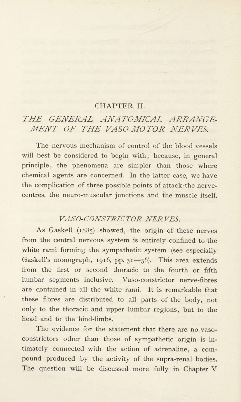 CHAPTER II. THE GENERAL ANATOMICAL ARRANGE¬ MENT OF THE VASO-MOTOR NERVES. The nervous mechanism of control of the blood vessels will best be considered to begin with; because, in general principle, the phenomena are simpler than those where chemical agents are concerned. In the latter case, we have the complication of three possible points of attack-the nerve- centres, the neuro-muscular junctions and the muscle itself. VASO- CONS TRIG TOR NERVES. As Gaskell (1885) showed, the origin of these nerves from the central nervous system is entirely confined to the white rami forming the sympathetic system (see especially Gaskell’s monograph, 1916, pp. 31—36). This area extends from the first or second thoracic to the fourth or fifth lumbar segments inclusive. Vaso-constrictor nerve-fibres are contained in all the white rami. It is remarkable that these fibres are distributed to all parts of the body, not only to the thoracic and upper lumbar regions, but to the head and to the hind-limbs. The evidence for the statement that there are no vaso¬ constrictors other than those of sympathetic origin is in¬ timately connected with the action of adrenaline, a com¬ pound produced by the activity of the supra-renal bodies. The question will be discussed more fully in Chapter V