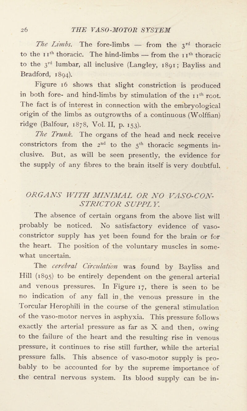 The Limbs. The fore-limbs — from the 3 rd thoracic to the 1 ith thoracic. The hind-limbs — from the 1 Ith thoracic to the 3rd lumbar, all inclusive (Langley, 1891; Bayliss and Bradford, 1894). Figure 16 shows that slight constriction is produced in both fore- and hind-limbs by stimulation of the 11th root. The fact is of interest in connection with the embryological origin of the limbs as outgrowths of a continuous (Wolffian) ridge (Balfour, 1878, Vol. II, p. 153). The Trunk. The organs of the head and neck receive constrictors from the 2nd to the 5th thoracic segments in¬ clusive. But, as will be seen presently, the evidence for the supply of any fibres to the brain itself is very doubtful. ORGANS WITH MINIMAL OR NO .VASO-CON¬ STRICTOR SUPPLY. The absence of certain organs from the above list will probably be noticed. No satisfactory evidence of vaso¬ constrictor supply has yet been found for the brain or for the heart. The position of the voluntary muscles in some¬ what uncertain. The cerebral Circulation was found by Bayliss and Hill (1895) to be entirely dependent on the general arterial and venous pressures. In Figure 17, there is seen to be no indication of any fall in the venous pressure in the Torcular Herophili in the course of the general stimulation of the vaso-motor nerves in asphyxia. This pressure follows exactly the arterial pressure as far as X and then, owing to the failure of the heart and the resulting rise in venous pressure, it continues to rise still further, while the arterial pressure falls. This absence of vaso-motor supply is pro¬ bably to be accounted for by the supreme importance of tne central nervous system. Its blood supply can be in-