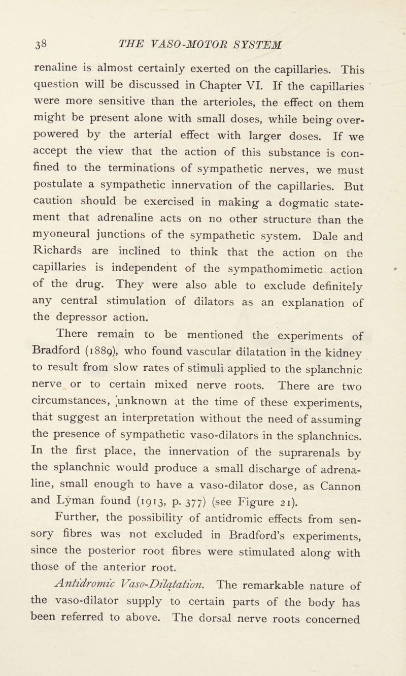 renaline is almost certainly exerted on the capillaries. This question will be discussed in Chapter VI. If the capillaries were more sensitive than the arterioles, the effect on them migfit be present alone with small doses, while being- over¬ powered by the arterial effect with larger doses. If we accept the view that the action of this substance is con¬ fined to the terminations of sympathetic nerves, we must postulate a sympathetic innervation of the capillaries. But caution should be exercised in making a dogmatic state¬ ment that adrenaline acts on no other structure than the myoneural junctions of the sympathetic system. Dale and Richards are inclined to think that the action on the capillaries is independent of the sympathomimetic action of the drug. They were also able to exclude definitely any central stimulation of dilators as an explanation of the depressor action. There remain to be mentioned the experiments of Bradford (1889), who found vascular dilatation in the kidney to result from slow rates of stimuli applied to the splanchnic nerve or to certain mixed nerve roots. There are two circumstances, [unknown at the time of these experiments, that suggest an interpretation without the need of assuming the presence of sympathetic vaso-dilators in the splanchnics. In the first place, the innervation of the suprarenals by the splanchnic would produce a small discharge of adrena¬ line, small enough to have a vaso-dilator dose, as Cannon and Lyman found (1913, p. 377) (see Figure 21). Further, the possibility of antidromic effects from sen¬ sory fibres was not excluded in Bradford’s experiments, since the posterior root fibres were stimulated along with those of the anterior root. Antidromic Vaso-Dilatation. The remarkable nature of the vaso-dilator supply to certain parts of the body has been referred to above. The dorsal nerve roots concerned