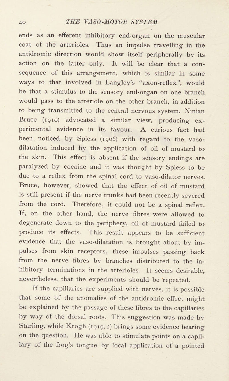 ends as an efferent inhibitory end-organ on the muscular coat of the arterioles. Thus an impulse travelling in the antidromic direction would show itself peripherally by its action on the latter only. It will be clear that a con¬ sequence of this arrangement, which is similar in some ways to that involved in Langley’s “axon-reflex”, would be that a stimulus to the sensory end-organ on one branch would pass to the arteriole on the other branch, in addition to being transmitted to the central nervous system. Ninian Bruce (1910) advocated a similar view, producing ex¬ perimental evidence in its favour. A curious fact had been noticed by Spiess (1906) with regard to the vaso¬ dilatation induced by the application of oil of mustard to the skin. This effect is absent if the sensory endings are paralyzed by cocaine and it was thought by Spiess to be due to a reflex from the spinal cord to vaso-dilator nerves. Bruce, however, showed that the effect of oil of mustard is still present if the nerve trunks had been recently severed from the cord. Therefore, it could not be a spinal reflex. If, on the other hand, the nerve fibres were allowed to degenerate down to the periphery, oil of mustard failed to produce its effects. This result appears to be sufficient evidence that the vaso-dilatation is brought about by im¬ pulses from skin receptors, these impulses passing back from the nerve fibres by branches distributed to the in¬ hibitory terminations in the arterioles. It seems desirable, nevertheless, that the experiments should be repeated. If the capillaries are supplied with nerves, it is possible that some of the anomalies of the antidromic effect might be explained by the passage of these fibres to the capillaries by way of the dorsal roots. This suggestion was made by Starling, while Krogh (1919, 2) brings some evidence bearing on the question. He was able to stimulate points on a capil¬ lary of the frog’s tongue by local application of a pointed