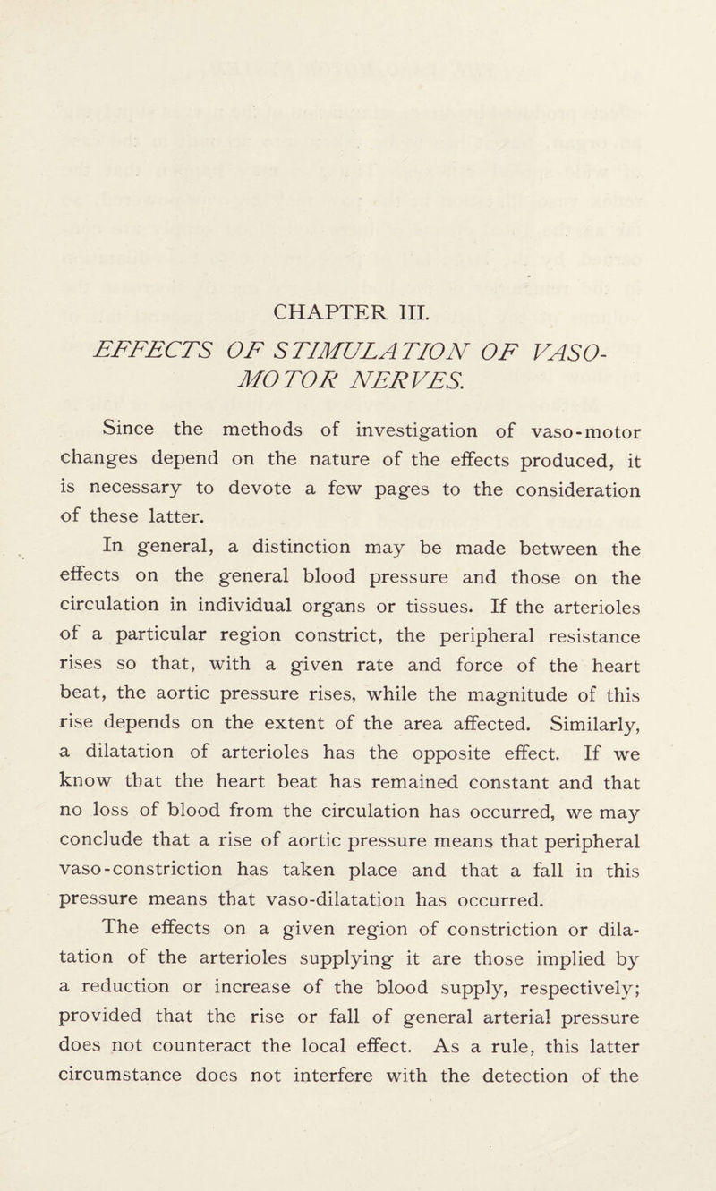 EFFECTS OF STIMULATION OF VASO¬ MOTOR NERVES. Since the methods of investigation of vaso-motor changes depend on the nature of the effects produced, it is necessary to devote a few pages to the consideration of these latter. In general, a distinction may be made between the effects on the general blood pressure and those on the circulation in individual organs or tissues. If the arterioles of a particular region constrict, the peripheral resistance rises so that, with a given rate and force of the heart beat, the aortic pressure rises, while the magnitude of this rise depends on the extent of the area affected. Similarly, a dilatation of arterioles has the opposite effect. If we know that the heart beat has remained constant and that no loss of blood from the circulation has occurred, we may conclude that a rise of aortic pressure means that peripheral vaso-constriction has taken place and that a fall in this pressure means that vaso-dilatation has occurred. The effects on a given region of constriction or dila¬ tation of the arterioles supplying it are those implied by a reduction or increase of the blood supply, respectively; provided that the rise or fall of general arterial pressure does not counteract the local effect. As a rule, this latter circumstance does not interfere with the detection of the