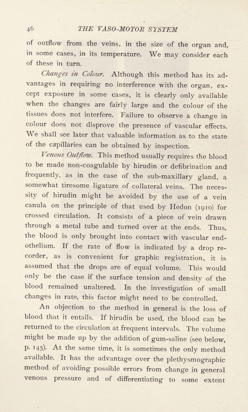 of outflow from the veins, in the size of the organ and, in some cases, in its temperature. We may consider each of these in turn. Changes in Colour. Although this method has its ad¬ vantages in requiring no interference with the organ, ex¬ cept exposure in some cases, it is clearly only available when the changes are fairly large and the colour of the tissues does not interfere. Failure to observe a change in colour does not disprove the presence of vascular effects. We shall see later that valuable information as to the state of the capillaries can be obtained by inspection. Venous Outflow. This method usually requires the blood to be made non-coagulable by hirudin or defibrination and frequently, as in the case of the sub-maxillary gland, a somewhat tiresome ligature of collateral veins. The neces¬ sity of hirudin might be avoided by the use of a vein canula on the principle of that used by Hedon (1910) for crossed circulation. It consists of a piece of vein drawn through a metal tube and turned over at the ends. Thus, the blood is only brought into contact with vascular end¬ othelium. If the rate of flow is indicated by a drop re¬ corder, as is convenient for graphic registration, it is assumed that the drops are of equal volume. This would only be the case if the surface tension and density of the blood remained unaltered. In the investigation of small changes in rate, this factor might need to be controlled. An objection to the method in general is the loss of blood that it entails. If hirudin be used, the blood can be returned to the circulation at frequent intervals. The volume might be made up by the addition of gum-saline (see below, p. 145). At the same time, it is sometimes the only method available. It has the advantage over the plethysmographic method of avoiding possible errors from change in general venous pressure and of differentiating to some extent