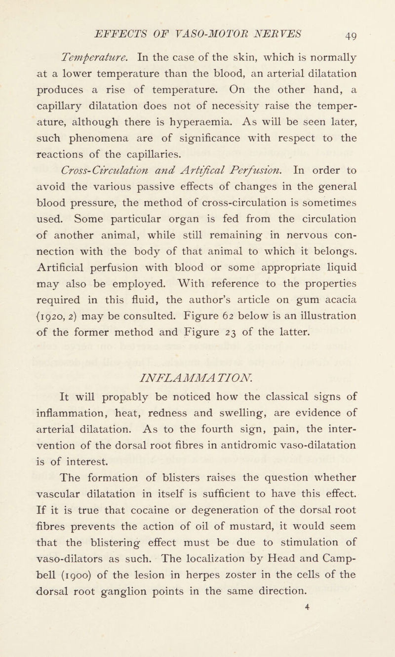 Temperature. In the case of the skin, which is normally at a lower temperature than the blood, an arterial dilatation produces a rise of temperature. On the other hand, a capillary dilatation does not of necessity raise the temper¬ ature, although there is hyperaemia. As will be seen later, such phenomena are of significance with respect to the reactions of the capillaries. Cross-Circulation and Artifical Perfusion. In order to avoid the various passive effects of changes in the general blood pressure, the method of cross-circulation is sometimes used. Some particular organ is fed from the circulation of another animal, while still remaining in nervous con¬ nection with the body of that animal to which it belongs. Artificial perfusion with blood or some appropriate liquid may also be employed. With reference to the properties required in this fluid, the author’s article on gum acacia {1920, 2) may be consulted. Figure 62 below is an illustration of the former method and Figure 23 of the latter. INFLAMMA TION. It will propably be noticed how the classical signs of inflammation, heat, redness and swelling, are evidence of arterial dilatation. As to the fourth sign, pain, the inter¬ vention of the dorsal root fibres in antidromic vaso-dilatation is of interest. The formation of blisters raises the question whether vascular dilatation in itself is sufficient to have this effect. If it is true that cocaine or degeneration of the dorsal root fibres prevents the action of oil of mustard, it would seem that the blistering effect must be due to stimulation of vaso-dilators as such. The localization by Head and Camp¬ bell (1900) of the lesion in herpes zoster in the cells of the dorsal root ganglion points in the same direction. 4