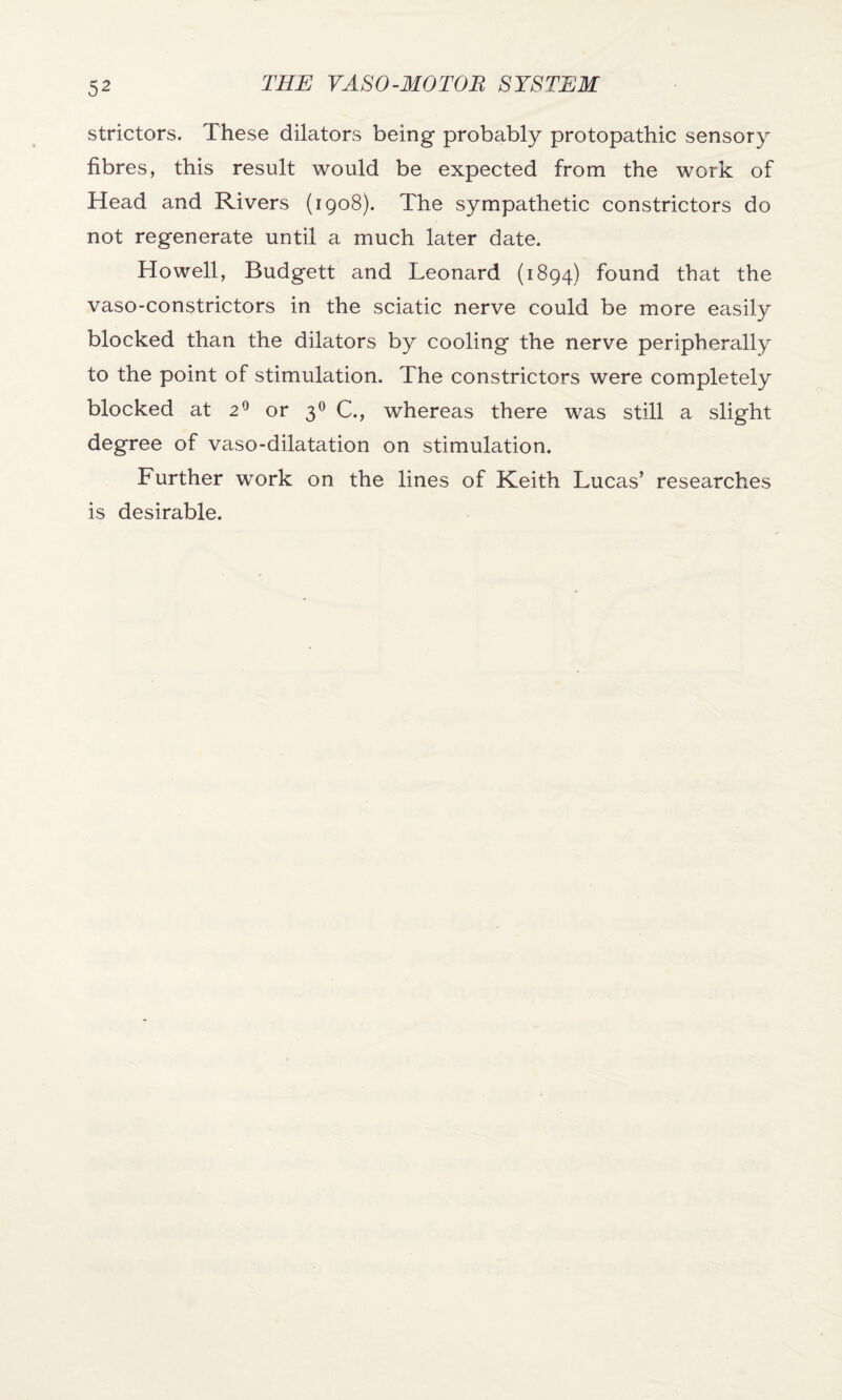strictors. These dilators being probably protopathic sensory fibres, this result would be expected from the work of Head and Rivers (1908). The sympathetic constrictors do not regenerate until a much later date. Howell, Budgett and Leonard (1894) found that the vaso-constrictors in the sciatic nerve could be more easily blocked than the dilators by cooling the nerve peripherally to the point of stimulation. The constrictors were completely blocked at 20 or 30 C., whereas there was still a slight degree of vaso-dilatation on stimulation. Further work on the lines of Keith Lucas’ researches is desirable.