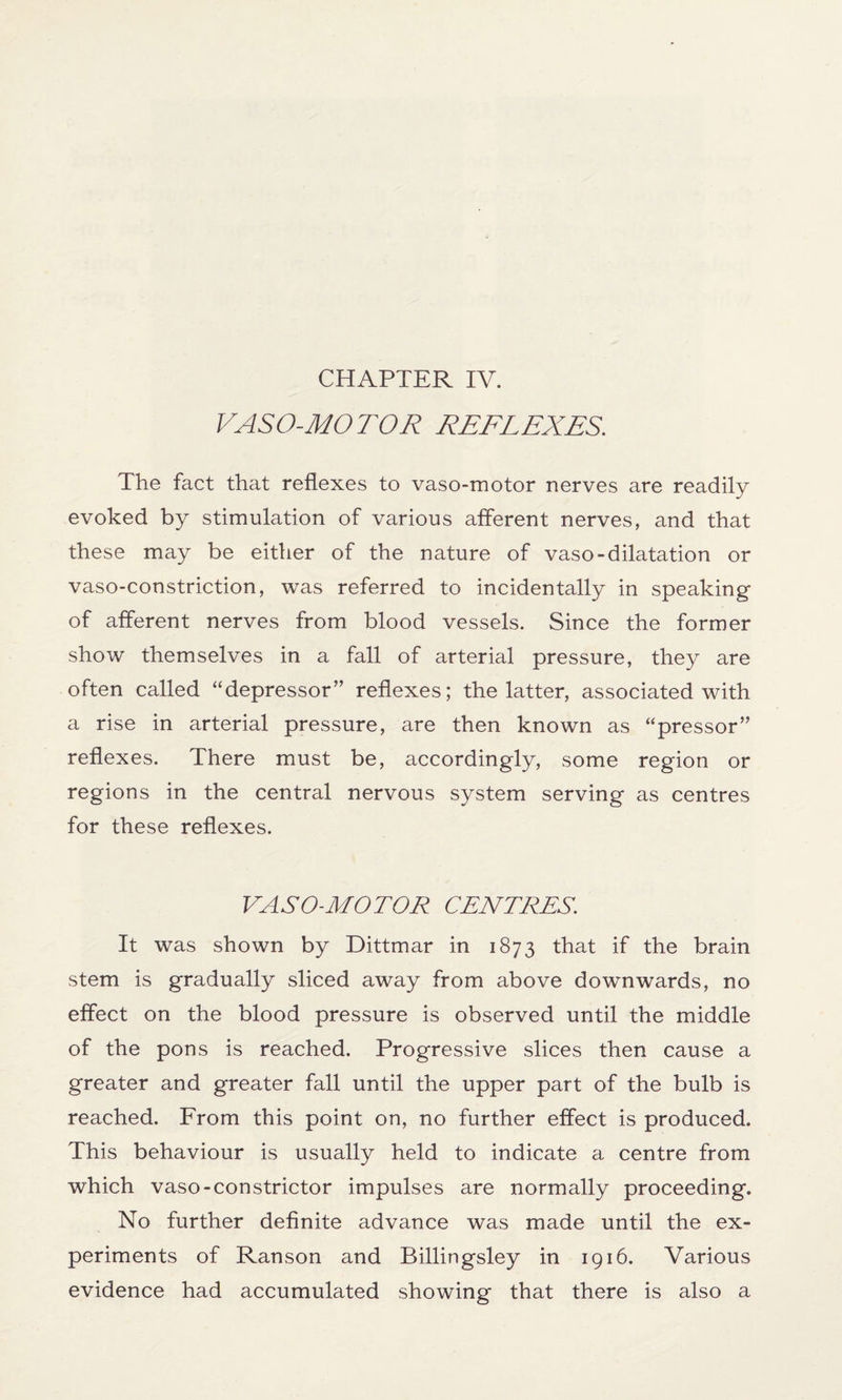 CHAPTER IV. VASO-MOTOR REFLEXES. The fact that reflexes to vaso-motor nerves are readily evoked by stimulation of various afferent nerves, and that these may be either of the nature of vaso-dilatation or vaso-constriction, was referred to incidentally in speaking of afferent nerves from blood vessels. Since the former show themselves in a fall of arterial pressure, they are often called “depressor” reflexes; the latter, associated with a rise in arterial pressure, are then known as “pressor” reflexes. There must be, accordingly, some region or regions in the central nervous system serving as centres for these reflexes. VASO-MOTOR CENTRES. It was shown by Dittmar in 1873 that if the brain stem is gradually sliced away from above downwards, no effect on the blood pressure is observed until the middle of the pons is reached. Progressive slices then cause a greater and greater fall until the upper part of the bulb is reached. From this point on, no further effect is produced. This behaviour is usually held to indicate a centre from which vaso-constrictor impulses are normally proceeding. No further definite advance was made until the ex¬ periments of Ranson and Billingsley in 1916. Various evidence had accumulated showing that there is also a