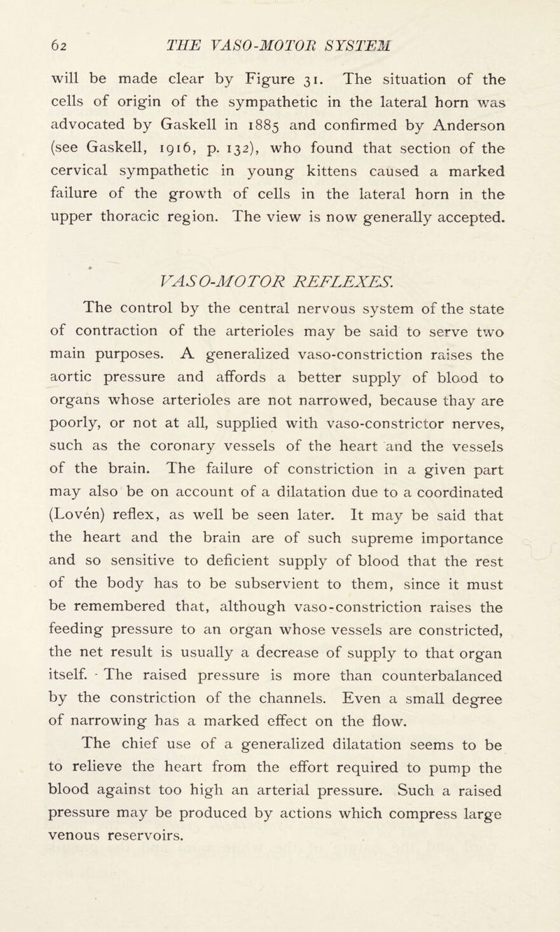 will be made clear by Figure 31. The situation of the cells of origin of the sympathetic in the lateral horn was advocated by Gaskell in 1885 and confirmed by Anderson (see Gaskell, 1916, p. 132), who found that section of the cervical sympathetic in young kittens caused a marked failure of the growth of cells in the lateral horn in the upper thoracic region. The view is now generally accepted. VASO-MOTOR REFLEXES. The control by the central nervous system of the state of contraction of the arterioles may be said to serve two main purposes. A generalized vaso-constriction raises the aortic pressure and affords a better supply of blood to organs whose arterioles are not narrowed, because thay are poorly, or not at all, supplied with vaso-constrictor nerves, such as the coronary vessels of the heart and the vessels of the brain. The failure of constriction in a given part may also be on account of a dilatation due to a coordinated (Loven) reflex, as well be seen later. It may be said that the heart and the brain are of such supreme importance and so sensitive to deficient supply of blood that the rest of the body has to be subservient to them, since it must be remembered that, although vaso-constriction raises the feeding pressure to an organ whose vessels are constricted, the net result is usually a decrease of supply to that organ itself. - The raised pressure is more than counterbalanced by the constriction of the channels. Even a small degree of narrowing has a marked effect on the flow. The chief use of a generalized dilatation seems to be to relieve the heart from the effort required to pump the blood against too high an arterial pressure. Such a raised pressure may be produced by actions which compress large venous reservoirs.