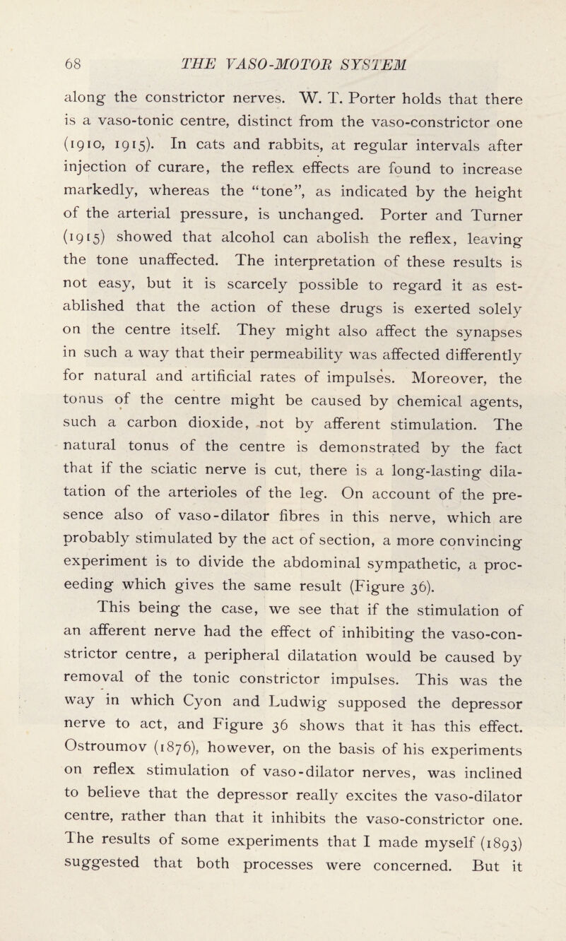 along the constrictor nerves. W. T. Porter holds that there is a vaso-tonic centre, distinct from the vaso-constrictor one (1910, 1915). In cats and rabbits, at regular intervals after injection of curare, the reflex effects are found to increase markedly, whereas the “tone”, as indicated by the height of the arterial pressure, is unchanged. Porter and Turner (19[5) showed that alcohol can abolish the reflex, leaving the tone unaffected. The interpretation of these results is not easy, but it is scarcely possible to regard it as est¬ ablished that the action of these drugs is exerted solely on the centre itself. They might also affect the synapses in such a way that their permeability was affected differently for natural and artificial rates of impulses. Moreover, the tonus of the centre might be caused by chemical agents, such a carbon dioxide, not by afferent stimulation. The natural tonus of the centre is demonstrated by the fact that if the sciatic nerve is cut, there is a long-lasting dila¬ tation of the arterioles of the leg. On account of the pre¬ sence also of vaso-dilator fibres in this nerve, which are probably stimulated by the act of section, a more convincing experiment is to divide the abdominal sympathetic, a proc¬ eeding which gives the same result (Figure 36). This being the case, we see that if the stimulation of an afferent nerve had the effect of inhibiting the vaso-con- strictor centre, a peripheral dilatation would be caused by removal of the tonic constrictor impulses. This was the way in which Cyon and Ludwig supposed the depressor nerve to act, and Figure 36 shows that it has this effect. Ostroumov (1876), however, on the basis of his experiments on reflex stimulation of vaso-dilator nerves, was inclined to believe that the depressor really excites the vaso-dilator centre, rather than that it inhibits the vaso-constrictor one. The results of some experiments that I made myself (1893) suggested that both processes were concerned. But it