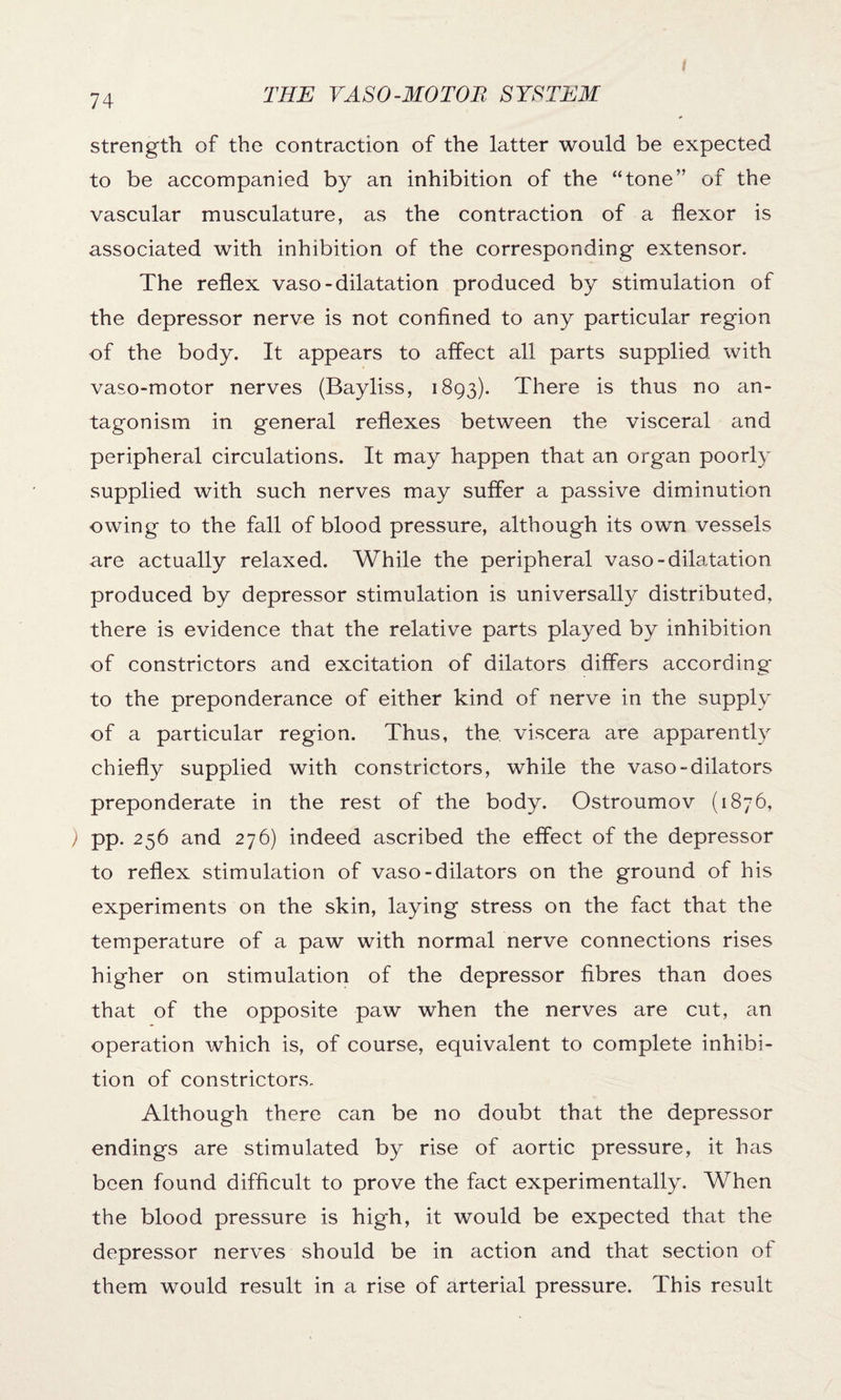 strength of the contraction of the latter would be expected to be accompanied by an inhibition of the “tone” of the vascular musculature, as the contraction of a flexor is associated with inhibition of the corresponding extensor. The reflex vaso-dilatation produced by stimulation of the depressor nerve is not confined to any particular region of the body. It appears to affect all parts supplied with vaso-motor nerves (Bayliss, 1893). There is thus no an¬ tagonism in general reflexes between the visceral and peripheral circulations. It may happen that an organ poorly supplied with such nerves may suffer a passive diminution owing to the fall of blood pressure, although its own vessels are actually relaxed. While the peripheral vaso-dilatation produced by depressor stimulation is universally distributed, there is evidence that the relative parts played by inhibition of constrictors and excitation of dilators differs according to the preponderance of either kind of nerve in the supply of a particular region. Thus, the. viscera are apparently chiefly supplied with constrictors, while the vaso-dilators preponderate in the rest of the body. Ostroumov (1876, ) pp. 256 and 276) indeed ascribed the effect of the depressor to reflex stimulation of vaso-dilators on the ground of his experiments on the skin, laying stress on the fact that the temperature of a paw with normal nerve connections rises higher on stimulation of the depressor fibres than does that of the opposite paw when the nerves are cut, an operation which is, of course, equivalent to complete inhibi¬ tion of constrictors. Although there can be no doubt that the depressor endings are stimulated by rise of aortic pressure, it has been found difficult to prove the fact experimentally. When the blood pressure is high, it would be expected that the depressor nerves should be in action and that section of them would result in a rise of arterial pressure. This result
