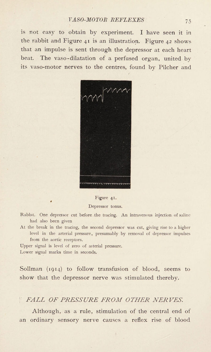 is not easy to obtain by experiment. I have seen it in the rabbit and Figure 41 is an illustration. Figure 42 shows that an impulse is sent through the depressor at each heart beat. The vaso-dilatation of a perfused organ, united by its vaso-motor nerves to the centres, found by Pilcher and Figure 41. 4 Depressor tonus. Rabbit. One depressor cut before the tracing. An intravenous injection of saline had also been given At the break in the tracing, the second depressor was cut, giving rise to a higher level in the arterial pressure, presumably by removal of depressor impulses from the aortic receptors. Upper signal is level of zero of aiterial pressure. Lower signal marks time in seconds. Sollman (1914) to follow transfusion of blood, seems to show that the depressor nerve was stimulated thereby. ' FALL OF PRESSURE FROM OTHER NERVES. Although, as a rule, stimulation of the central end of an ordinary sensory nerve causes a reflex rise of blood