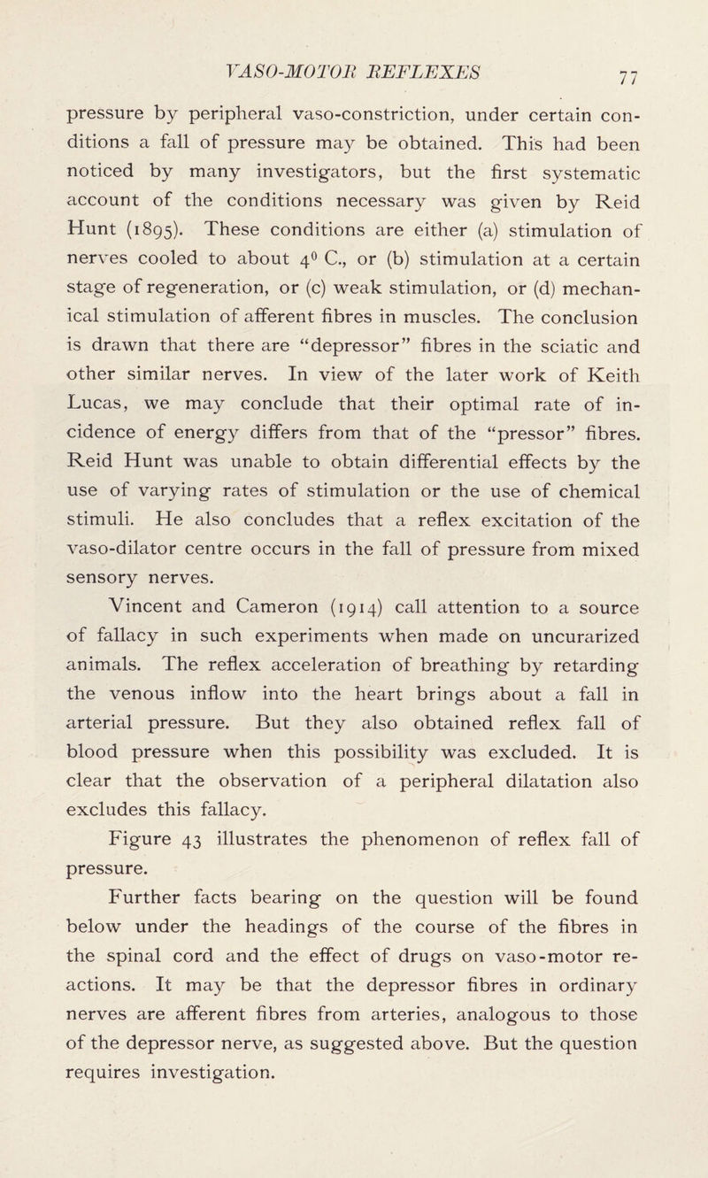 pressure by peripheral vasoconstriction, under certain con¬ ditions a fall of pressure may be obtained. This had been noticed by many investigators, but the first systematic account of the conditions necessary was given by Reid Hunt (1895). These conditions are either (a) stimulation of nerves cooled to about 40 C., or (b) stimulation at a certain stage of regeneration, or (c) weak stimulation, or (d) mechan¬ ical stimulation of afferent fibres in muscles. The conclusion is drawn that there are “depressor” fibres in the sciatic and other similar nerves. In view of the later work of Keith Lucas, we may conclude that their optimal rate of in¬ cidence of energy differs from that of the “pressor” fibres. Reid Hunt was unable to obtain differential effects by the use of varying rates of stimulation or the use of chemical stimuli. He also concludes that a reflex excitation of the vaso-dilator centre occurs in the fall of pressure from mixed sensory nerves. Vincent and Cameron (1914) call attention to a source of fallacy in such experiments when made on uncurarized animals. The reflex acceleration of breathing by retarding the venous inflow into the heart brings about a fall in arterial pressure. But they also obtained reflex fall of blood pressure when this possibility was excluded. It is clear that the observation of a peripheral dilatation also excludes this fallacy. Figure 43 illustrates the phenomenon of reflex fall of pressure. Further facts bearing on the question will be found below under the headings of the course of the fibres in the spinal cord and the effect of drugs on vaso-motor re¬ actions. It may be that the depressor fibres in ordinary nerves are afferent fibres from arteries, analogous to those of the depressor nerve, as suggested above. But the question requires investigation.