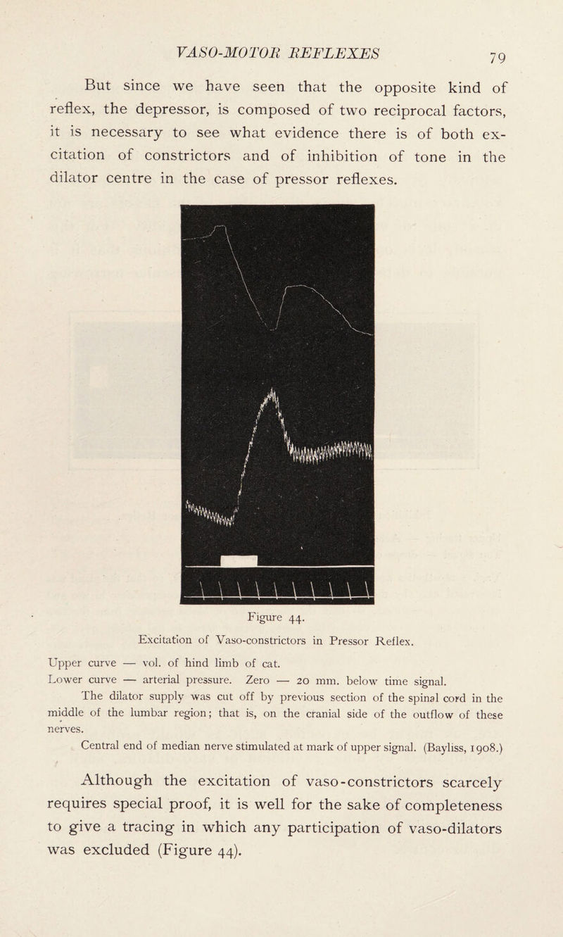 79 But since we have seen that the opposite kind of reflex, the depressor, is composed of two reciprocal factors, it is necessary to see what evidence there is of both ex¬ citation of constrictors and of inhibition of tone in the dilator centre in the case of pressor reflexes. Figure 44. Excitation of Vaso-constrictors in Pressor Reflex. Upper curve — vol. of hind limb of cat. Lower curve — arterial pressure. Zero — 20 mm. below time signal. The dilator supply was cut off by previous section of the spinal cord in the middle of the lumbar region; that is, on the cranial side of the outflow of these nerves. Central end of median nerve stimulated at mark of upper signal. (Bayliss, 1908.) Although the excitation of vaso-constrictors scarcely requires special proof, it is well for the sake of completeness to give a tracing in which any participation of vaso-dilators was excluded (Figure 44).