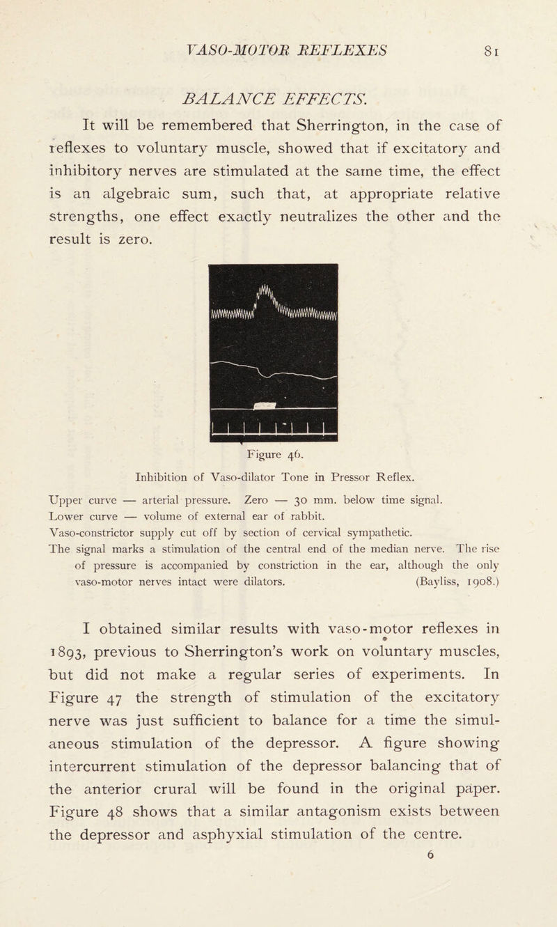 BALANCE EFFECTS. It will be remembered that Sherrington, in the case of reflexes to voluntary muscle, showed that if excitatory and inhibitory nerves are stimulated at the same time, the effect is an algebraic sum, such that, at appropriate relative strengths, one effect exactly neutralizes the other and the result is zero. Inhibition of Vaso-dilator Tone in Pressor Reflex. Upper curve — arterial pressure. Zero — 30 mm. below time signal. Lower curve — volume of external ear of rabbit. Vaso-constrictor supply cut off by section of cervical sympathetic. The signal marks a stimulation of the central end of the median nerve. The rise of pressure is accompanied by constriction in the ear, although the only vaso-motor nerves intact were dilators. (Bayliss, 1908.) I obtained similar results with vaso-motor reflexes in * 9 1893, previous to Sherrington’s work on voluntary muscles, but did not make a regular series of experiments. In Figure 47 the strength of stimulation of the excitatory nerve was just sufficient to balance for a time the simul- aneous stimulation of the depressor. A figure showing intercurrent stimulation of the depressor balancing that of the anterior crural will be found in the original paper. Figure 48 shows that a similar antagonism exists between the depressor and asphyxial stimulation of the centre. 6