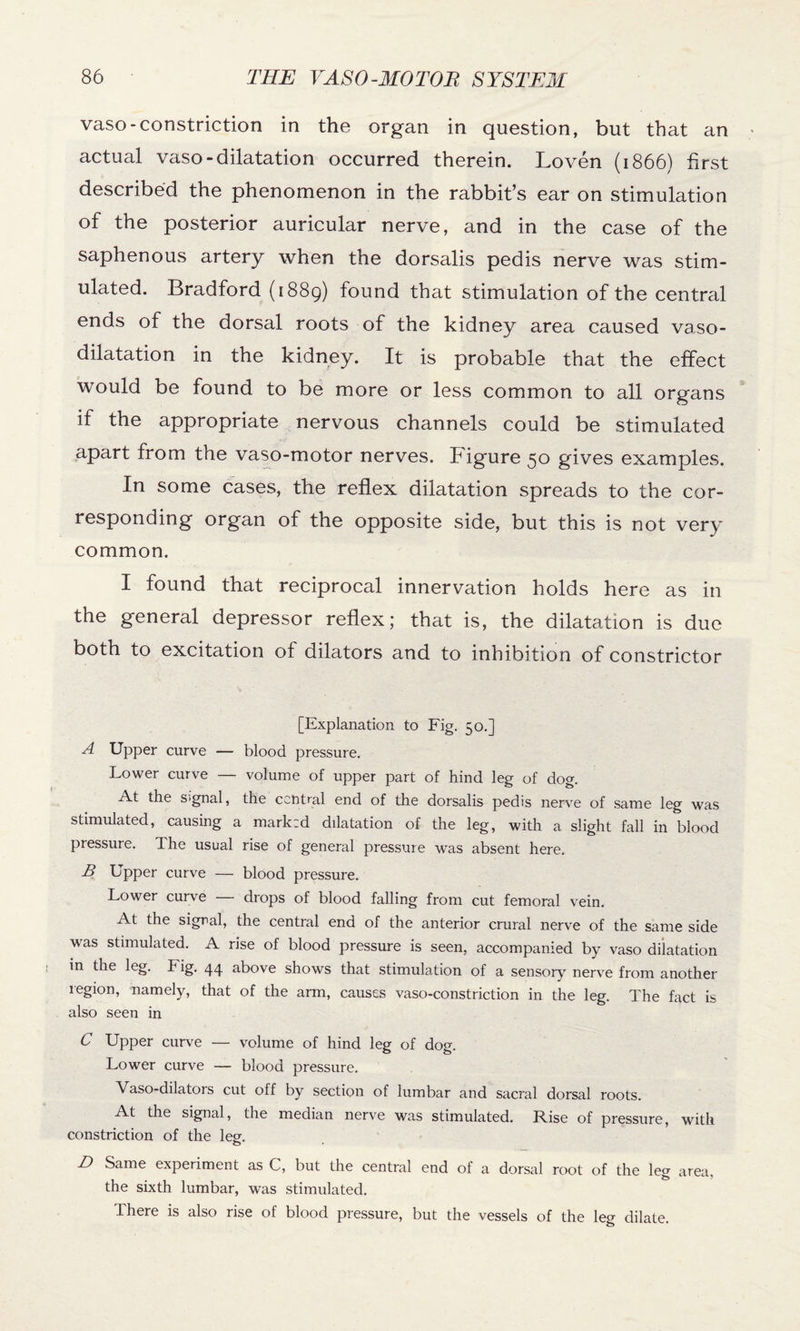 vaso-constriction in the organ in question, but that an actual vaso-dilatation occurred therein. Loven (1866) first described the phenomenon in the rabbit’s ear on stimulation of the posterior auricular nerve, and in the case of the saphenous artery when the dorsalis pedis nerve was stim¬ ulated. Bradford (1889) found that stimulation of the central ends of the dorsal roots of the kidney area caused vaso¬ dilatation in the kidney. It is probable that the effect would be found to be more or less common to all organs if the appropriate nervous channels could be stimulated apart from the vaso-motor nerves. Figure 50 gives examples. In some cases, the reflex dilatation spreads to the cor¬ responding organ of the opposite side, but this is not very common. I found that reciprocal innervation holds here as in the general depressor reflex; that is, the dilatation is due both to excitation of dilators and to inhibition of constrictor [Explanation to Fig. 50.] A Upper curve — blood pressure. Lower curve — volume of upper part of hind leg of dog. At the Signal, the central end of the dorsalis pedis nerve of same leg was stimulated, causing a marked dilatation of the leg, with a slight fall in blood pressure. The usual rise of general pressure was absent here. B Upper curve — blood pressure. Lower curve drops of blood falling from cut femoral vein. At the signal, the central end of the anterior crural nerve of the same side was stimulated. A rise of blood pressure is seen, accompanied by vaso dilatation in the leg. Fig. 44 above shows that stimulation of a sensory nerve from another region, namely, that of the ann, causes vaso-constriction in the leg. The fact is also seen in C Upper curve — volume of hind leg of dog. Lower curve — blood pressure. Vaso-dilators cut off by section of lumbar and sacral dorsal roots. At the signal, the median nerve was stimulated. Rise of pressure, with constriction of the leer. o • D Same experiment as C, but the central end of a dorsal root of the leg area, the sixth lumbar, was stimulated. There is also rise of blood pressure, but the vessels of the leg dilate.