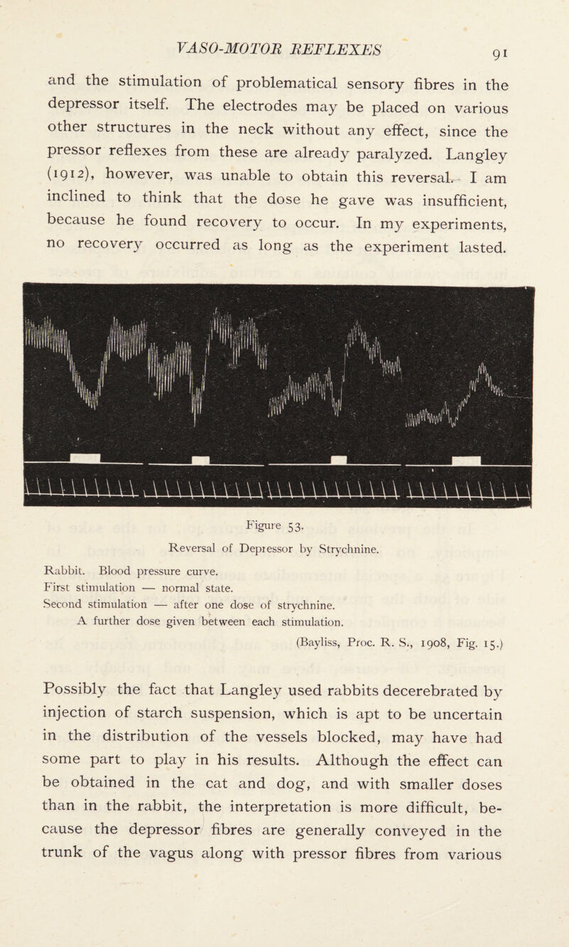 and the stimulation of problematical sensory fibres in the depressor itself. The electrodes may be placed on various other structures in the neck without any effect, since the pressor reflexes from these are already paralyzed. Langley (1912), however, was unable to obtain this reversal. I am inclined to think that the dose he gave wTas insufficient, because he found recovery to occur. In my experiments, no recovery occurred as long as the experiment lasted. Figure 53. Reversal of Depressor by Strychnine. Rabbit. Blood pressure curve. First stimulation •— normal state. Second stimulation — after one dose of strychnine. A further dose given between each stimulation. (Bayliss, Proc. R. S., 1908, Fig. 15.) Possibly the fact that Langley used rabbits decerebrated by injection of starch suspension, which is apt to be uncertain in the distribution of the vessels blocked, may have had some part to play in his results. Although the effect can be obtained in the cat and dog, and with smaller doses than in the rabbit, the interpretation is more difficult, be¬ cause the depressor fibres are generally conveyed in the trunk of the vagus along with pressor fibres from various
