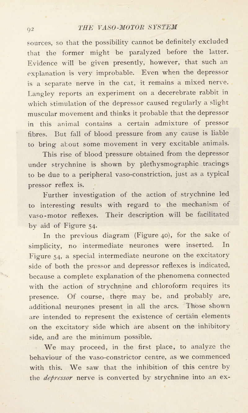 sources, so that the possibility cannot be definitely excluded that the former might be paralyzed before the latter. Evidence will be given presently, however, that such an explanation is very improbable. Even when the depressor is a separate nerve in the cat, it remains a mixed nerve. Langley reports an experiment on a decerebrate rabbit in which stimulation of the depressor caused regularly a slight muscular movement and thinks it probable that the depressor in this animal contains a certain admixture of pressor fibres. But fall of blood pressure from any cause is liable to bring about some movement in very excitable animals. This rise of blood pressure obtained from the depressor under strychnine is shown by plethysmographic tracings to be due to a peripheral vaso-constriction, just as a typical pressor reflex is. Further investigation of the action of strychnine led to interesting results with regard to the mechanism of vaso-motor reflexes. Their description will be facilitated by aid of Figure 54. In the previous diagram (Figure 40), for the sake of simplicity, no intermediate neurones were inserted. In Figure 54, a special intermediate neurone on the excitatory side of both the pressor and depressor reflexes is indicated, because a complete explanation of the phenomena connected with the action of strychnine and chloroform requires its presence. Of course, thgre may be, and probably are, additional neurones present in all the arcs. Those shown are intended to represent the existence of certain elements on the excitatory side which are absent on the inhibitory side, and are the minimum possible. We may proceed, in the first place, to analyze the behaviour of the vaso-constrictor centre, as we commenced with this. We saw that the inhibition of this centre by the depressor nerve is converted by strychnine into an ex-