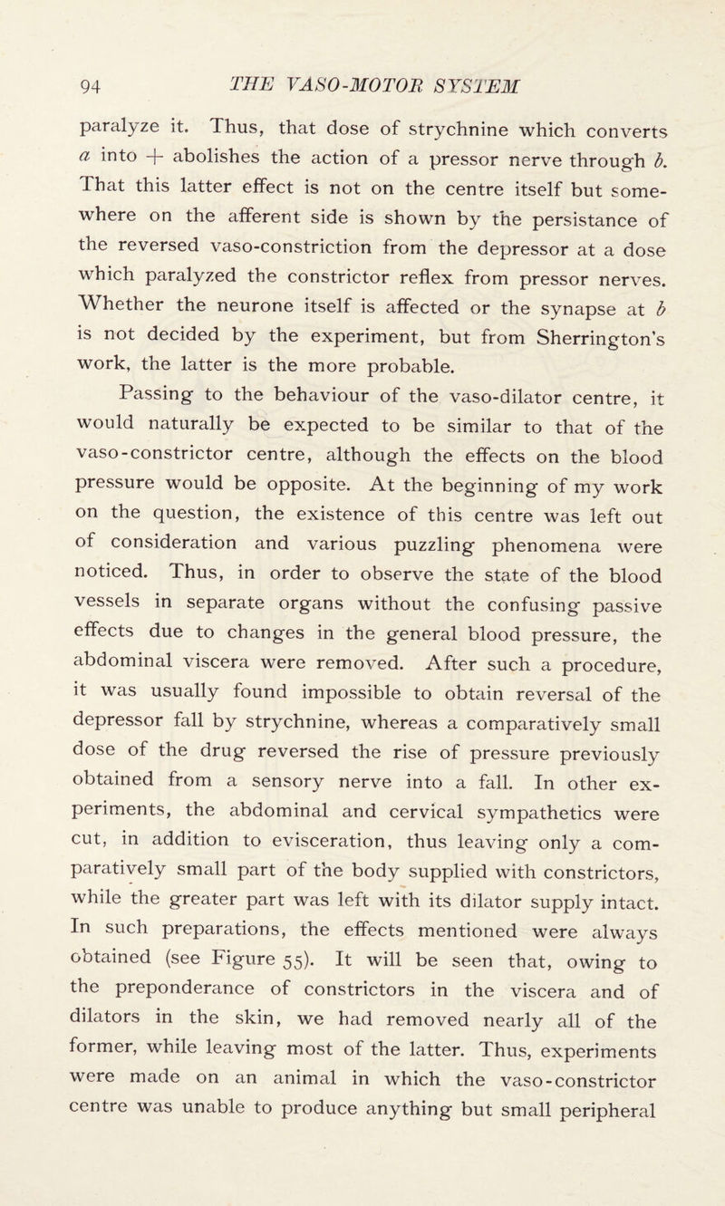 paralyze it. Thus, that dose of strychnine which converts a into + abolishes the action of a pressor nerve through b. That this latter effect is not on the centre itself but some¬ where on the afferent side is shown by the persistance of the reversed vaso-constriction from the depressor at a dose which paralyzed the constrictor reflex from pressor nerves. Whether the neurone itself is affected or the synapse at b is not decided by the experiment, but from Sherrington’s work, the latter is the more probable. Passing to the behaviour of the vaso-dilator centre, it would naturally be expected to be similar to that of the vaso-constrictor centre, although the effects on the blood pressure would be opposite. At the beginning of my work on the question, the existence of this centre was left out of consideration and various puzzling phenomena were noticed. Thus, in order to observe the state of the blood vessels in separate organs without the confusing passive effects due to changes in the general blood pressure, the abdominal viscera were removed. After such a procedure, it was usually found impossible to obtain reversal of the depressor fall by strychnine, whereas a comparatively small dose of the drug reversed the rise of pressure previously obtained from a sensory nerve into a fall. In other ex¬ periments, the abdominal and cervical sympathetics were cut, in addition to evisceration, thus leaving only a com¬ paratively small part of the body supplied with constrictors, while the greater part was left with its dilator supply intact. In such preparations, the effects mentioned were always obtained (see Figure 55). It will be seen that, owing to the preponderance of constrictors in the viscera and of dilators in the skin, we had removed nearly all of the former, while leaving most of the latter. Thus, experiments were made on an animal in which the vaso-constrictor centre was unable to produce anything but small peripheral