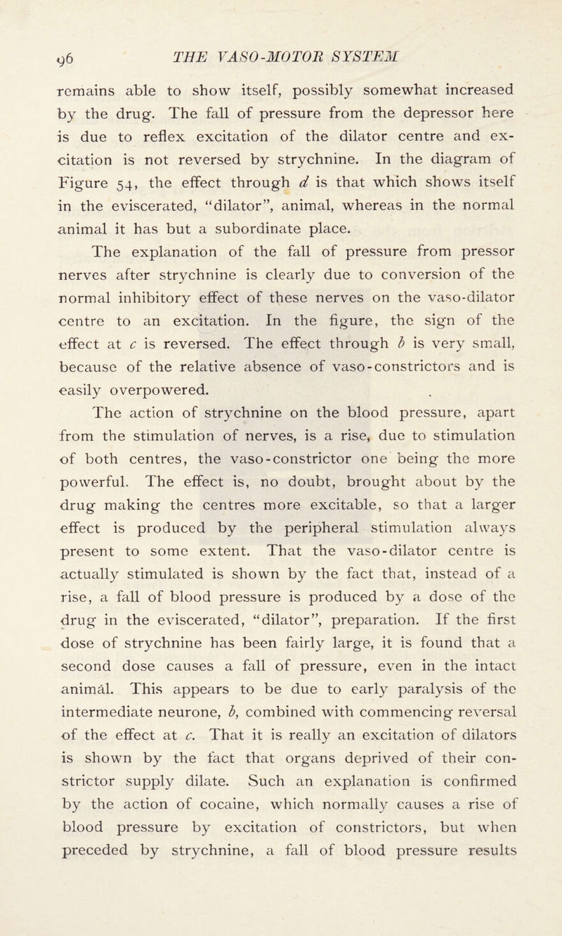 remains able to show itself, possibly somewhat increased by the drug. The fall of pressure from the depressor here is due to reflex excitation of the dilator centre and ex¬ citation is not reversed by strychnine. In the diagram of Figure 54, the effect through d is that which shows itself in the eviscerated, “dilator”, animal, whereas in the normal animal it has but a subordinate place. The explanation of the fall of pressure from pressor nerves after strychnine is clearly due to conversion of the normal inhibitory effect of these nerves on the vaso-dilator centre to an excitation. In the figure, the sign of the effect at c is reversed. The effect through b is very small, because of the relative absence of vaso-constrictors and is easily overpowered. The action of strychnine on the blood pressure, apart from the stimulation of nerves, is a rise, due to stimulation of both centres, the vaso-constrictor one being the more powerful. The effect is, no doubt, brought about by the drug making the centres more excitable, so that a larger effect is produced by the peripheral stimulation always present to some extent. That the vaso-dilator centre is actually stimulated is shown by the fact that, instead of a rise, a fall of blood pressure is produced by a dose of the drug in the eviscerated, “dilator”, preparation. If the first dose of strychnine has been fairly large, it is found that a second dose causes a fall of pressure, even in the intact animal. This appears to be due to early paralysis of the intermediate neurone, b, combined with commencing reversal of the effect at c. That it is really an excitation of dilators is shown by the fact that organs deprived of their con¬ strictor supply dilate. Such an explanation is confirmed by the action of cocaine, which normally causes a rise of blood pressure by excitation of constrictors, but when preceded by strychnine, a fall of blood pressure results