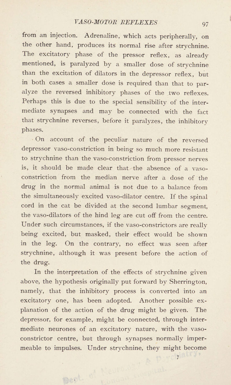 97 from an injection. Adrenaline, which acts peripherally, on the other hand, produces its normal rise after strychnine. The excitatory phase of the pressor reflex, as already mentioned, is paralyzed by a smaller dose of strychnine than the excitation of dilators in the depressor reflex, but in both cases a smaller dose is required than that to par¬ alyze the reversed inhibitory phases of the two reflexes. Perhaps this is due to the special sensibility of the inter¬ mediate synapses and may be connected with the fact that strychnine reverses, before it paralyzes, the inhibitory phases. On account of the peculiar nature of the reversed depressor vaso-constriction in being so much more resistant to strychnine than the vaso-constriction from pressor nerves is, it should be made clear that the absence of a vaso¬ constriction from the median nerve after a dose of the drug in the normal animal is not due to a balance from the simultaneously excited vaso-dilator centre. If the spinal cord in the cat be divided at the second lumbar segment, the vaso-dilators of the hind leg are cut off from the centre. Under such circumstances, if the vaso-constrictors are really being excited, but masked, their effect would be shown in the leg. On the contrary, no effect was seen after strychnine, although it was present before the action of the drug. In the interpretation of the effects of strychnine given above, the hypothesis originally put forward by Sherrington, namely, that the inhibitory process is converted into an excitatory one, has been adopted. Another possible ex¬ planation of the action of the drug might be given. The depressor, for example, might be connected, through inter¬ mediate neurones of an excitatory nature, with the vaso¬ constrictor centre, but through synapses normally imper¬ meable to impulses. Under strychnine, they might become 7