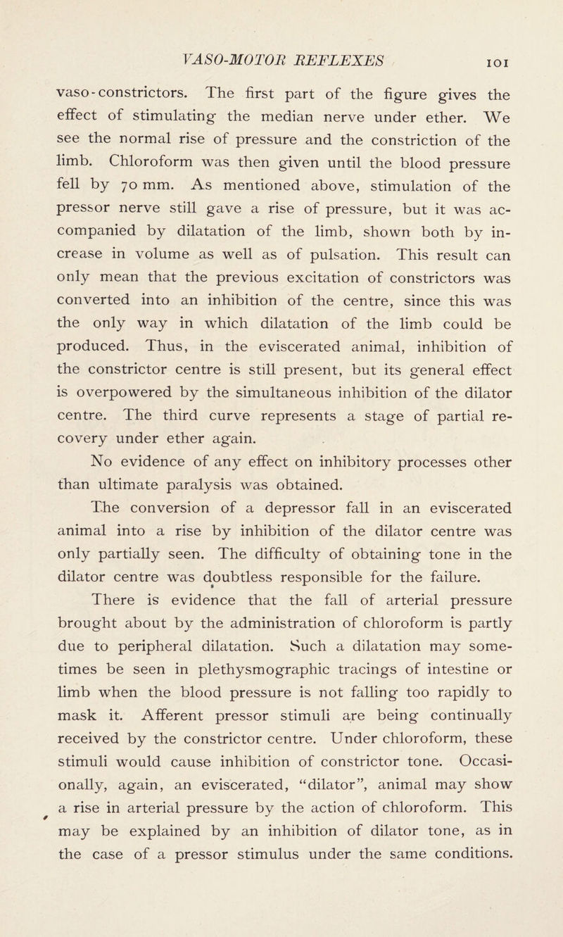 IOI vaso-constrictors. The first part of the figure gives the effect of stimulating the median nerve under ether. We see the normal rise of pressure and the constriction of the limb. Chloroform was then given until the blood pressure fell by 70 mm. As mentioned above, stimulation of the pressor nerve still gave a rise of pressure, but it was ac¬ companied by dilatation of the limb, shown both by in¬ crease in volume as well as of pulsation. This result can only mean that the previous excitation of constrictors was converted into an inhibition of the centre, since this was the only way in which dilatation of the limb could be produced. Thus, in the eviscerated animal, inhibition of the constrictor centre is still present, but its general effect is overpowered by the simultaneous inhibition of the dilator centre. The third curve represents a stage of partial re¬ covery under ether again. No evidence of any effect on inhibitory processes other than ultimate paralysis was obtained. The conversion of a depressor fall in an eviscerated animal into a rise by inhibition of the dilator centre was only partially seen. The difficulty of obtaining tone in the dilator centre was doubtless responsible for the failure. There is evidence that the fall of arterial pressure brought about by the administration of chloroform is partly due to peripheral dilatation. Such a dilatation may some¬ times be seen in plethysmograpbic tracings of intestine or limb when the blood pressure is not falling too rapidly to mask it. Afferent pressor stimuli are being continually received by the constrictor centre. Under chloroform, these stimuli would cause inhibition of constrictor tone. Occasi¬ onally, again, an eviscerated, “dilator”, animal may show a rise in arterial pressure by the action of chloroform. This may be explained by an inhibition of dilator tone, as in the case of a pressor stimulus under the same conditions.