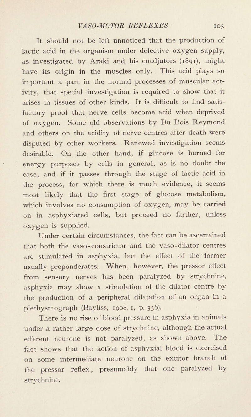It should not be left unnoticed that the production of lactic acid in the organism under defective oxygen supply, as investigated by Araki and his coadjutors (1891), might have its origin in the muscles only. This acid plays so important a part in the normal processes of muscular act¬ ivity, that special investigation is required to show that it arises in tissues of other kinds. It is difficult to find satis¬ factory proof that nerve cells become acid when deprived of oxygen. Some old observations by Du Bois Reymond and others on the acidity of nerve centres after death were disputed by other workers. Renewed investigation seems desirable. On the other hand, if glucose is burned for energy purposes by cells in general, as is no doubt the case, and if it passes through the stage of lactic acid in the process, for which there is much evidence, it seems most likely that the first stage of glucose metabolism, which involves no consumption of oxygen, may be carried on in asphyxiated cells, but proceed no farther, unless oxygen is supplied. Under certain circumstances, the fact can be ascertained that both the vaso-constrictor and the vaso-dilator centres are stimulated in asphyxia, but the effect of the former usually preponderates. When, however, the pressor effect from sensory nerves has been paralyzed by strychnine, asphyxia may show a stimulation of the dilator centre by the production of a peripheral dilatation of an organ in a plethysmograph (Bayliss, 1908. 1, p. 356). There is no rise of blood pressure in asphyxia in animals under a rather large dose of strychnine, although the actual efferent neurone is not paralyzed, as shown above. The fact shows that the action of asphyxial blood is exercised on some intermediate neurone on the excitor branch of the pressor reflex, presumably that one paralyzed by strychnine.