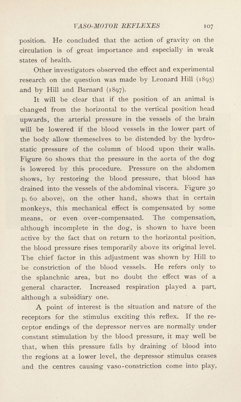 position. He concluded that the action of gravity on the circulation is of great importance and especially in weak states of health. Other investigators observed the effect and experimental research on the question was made by Leonard Hill (1895) and by Hill and Barnard (1897). It will be clear that if the position of an animal is changed from the horizontal to the vertical position head upwards, the arterial pressure in the vessels of the brain will be lowered if the blood vessels in the lower part of the body allow themeselves to be distended by the hydro¬ static pressure of the column of blood upon their walls. Figure 60 shows that the pressure in the aorta of the dog is lowered by this procedure. Pressure on the abdomen shows, by restoring the blood pressure, that blood has drained into the vessels of the abdominal viscera. Figure 30 p. 60 above), on the other hand, shows that in certain monkeys, this mechanical effect is compensated by some means, or even over-compensated. The compensation, although incomplete in the dog, is shown to have been active by the fact that on return to the horizontal position, the blood pressure rises temporarily above its original level. The chief factor in this adjustment was shown by Hill to be constriction of the blood vessels. He refers only to the splanchnic area, but no doubt the effect was of a general character. Increased respiration played a part, although a subsidiary one. A point of interest is the situation and nature of the receptors for the stimulus exciting this reflex. If the re¬ ceptor endings of the depressor nerves are normally under constant stimulation by the blood pressure, it may well be that, when this pressure falls by draining of blood into the regions at a lower level, the depressor stimulus ceases and the centres causing vaso-constriction come into play,