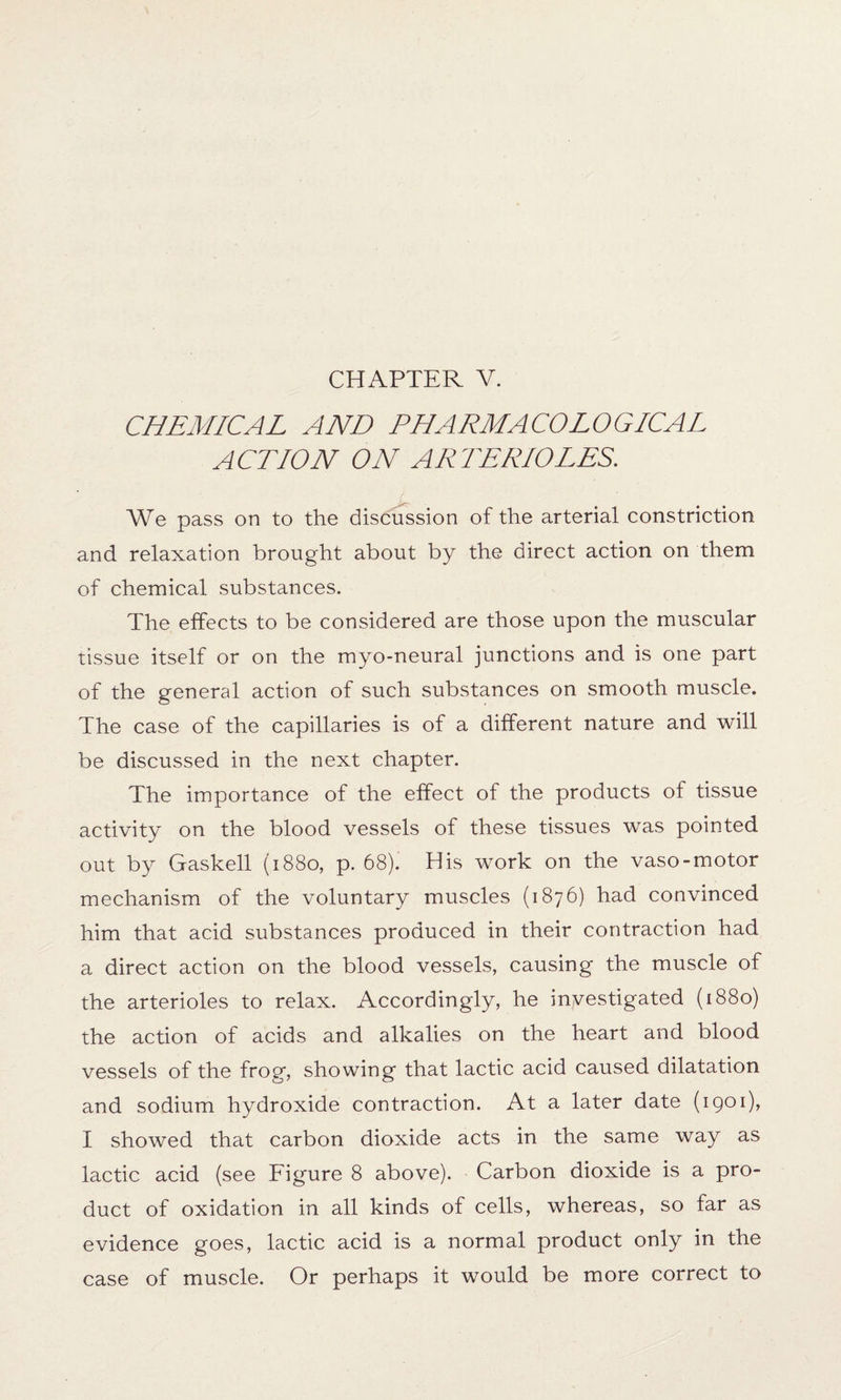 CHEMICAL AND PHARMACOLOGICAL ACTION ON ARTERIOLES. We pass on to the discussion of the arterial constriction and relaxation brought about by the direct action on them of chemical substances. The effects to be considered are those upon the muscular tissue itself or on the myo-neural junctions and is one part of the general action of such substances on smooth muscle. The case of the capillaries is of a different nature and will be discussed in the next chapter. The importance of the effect of the products of tissue activity on the blood vessels of these tissues was pointed out by Gaskell (1880, p. 68). His work on the vaso-motor mechanism of the voluntary muscles (1876) had convinced him that acid substances produced in their contraction had a direct action on the blood vessels, causing the muscle of the arterioles to relax. Accordingly, he investigated (1880) the action of acids and alkalies on the heart and blood vessels of the frog, showing that lactic acid caused dilatation and sodium hydroxide contraction. At a later date (1901), I showed that carbon dioxide acts in the same way as lactic acid (see Figure 8 above). Carbon dioxide is a pro¬ duct of oxidation in all kinds of cells, whereas, so far as evidence goes, lactic acid is a normal product only in the case of muscle. Or perhaps it would be more correct to