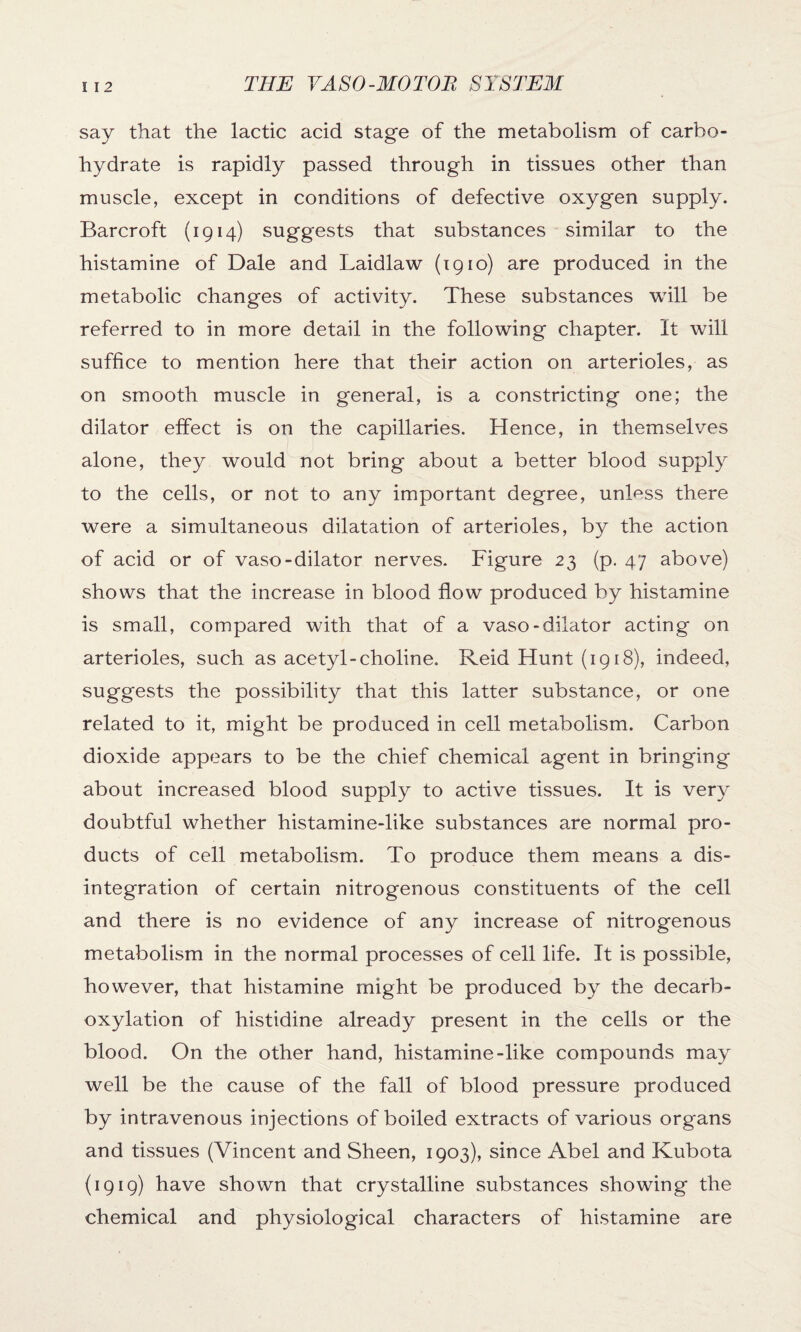 say that the lactic acid stage of the metabolism of carbo¬ hydrate is rapidly passed through in tissues other than muscle, except in conditions of defective oxygen supply. Barcroft (1914) suggests that substances similar to the histamine of Dale and Laidlaw (1910) are produced in the metabolic changes of activity. These substances will be referred to in more detail in the following chapter. It will suffice to mention here that their action on arterioles, as on smooth muscle in general, is a constricting one; the dilator effect is on the capillaries. Hence, in themselves alone, they would not bring about a better blood supply to the cells, or not to any important degree, unless there were a simultaneous dilatation of arterioles, by the action of acid or of vaso-dilator nerves. Figure 23 (p. 47 above) shows that the increase in blood flow produced by histamine is small, compared with that of a vaso-dilator acting on arterioles, such as acetyl-choline. Reid Hunt (1918), indeed, suggests the possibility that this latter substance, or one related to it, might be produced in cell metabolism. Carbon dioxide appears to be the chief chemical agent in bringing about increased blood supply to active tissues. It is very doubtful whether histamine-like substances are normal pro¬ ducts of cell metabolism. To produce them means a dis¬ integration of certain nitrogenous constituents of the cell and there is no evidence of any increase of nitrogenous metabolism in the normal processes of cell life. It is possible, however, that histamine might be produced by the decarb¬ oxylation of histidine already present in the cells or the blood. On the other hand, histamine-like compounds may well be the cause of the fall of blood pressure produced by intravenous injections of boiled extracts of various organs and tissues (Vincent and Sheen, 1903), since Abel and Kubota (1919) have shown that crystalline substances showing the chemical and physiological characters of histamine are