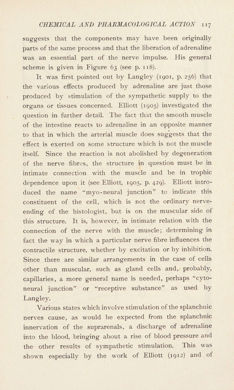 suggests that the components may have been originally parts of the same process and that the liberation of adrenaline was an essential part of the nerve impulse. His general scheme is given in Figure 63 (see p. 118). It was first pointed out by Langley (1901, p. 256) that the various effects produced by adrenaline are just those produced by stimulation of the sympathetic supply to the organs or tissues concerned. Elliott (1905) investigated the question in further detail. The fact that the smooth muscle of the intestine reacts to adrenaline in an opposite manner to that in which the arterial muscle does suggests that the effect is exerted on some structure which is not the muscle itself. Since the reaction is not abolished by degeneration of the nerve fibres, the structure in question must be in intimate connection with the muscle and be in trophic dependence upon it (see Elliott, 1905, p. 429). Elliott intro¬ duced the name “myo-neural junction” to indicate this constituent of the cell, which is not the ordinary nerve¬ ending of the histologist, but is on the muscular side of this structure. It is, however, in intimate relation with the connection of the nerve with the muscle; determining in fact the way in which a particular nerve fibre influences the contractile structure, whether by excitation or by inhibition. Since there are similar arrangements in the case of cells other than muscular, such as gland cells and, probably, capillaries, a more general name is needed, perhaps “cyto- neural junction” or “receptive substance” as used by Langley. Various states which involve stimulation of the splanchnic nerves cause, as would be expected from the splanchnic innervation of the suprarenals, a discharge of adrenaline into the blood, bringing about a rise of blood pressure and the other results of sympathetic stimulation. This was shown especially by the work of Elliott (1912) and of
