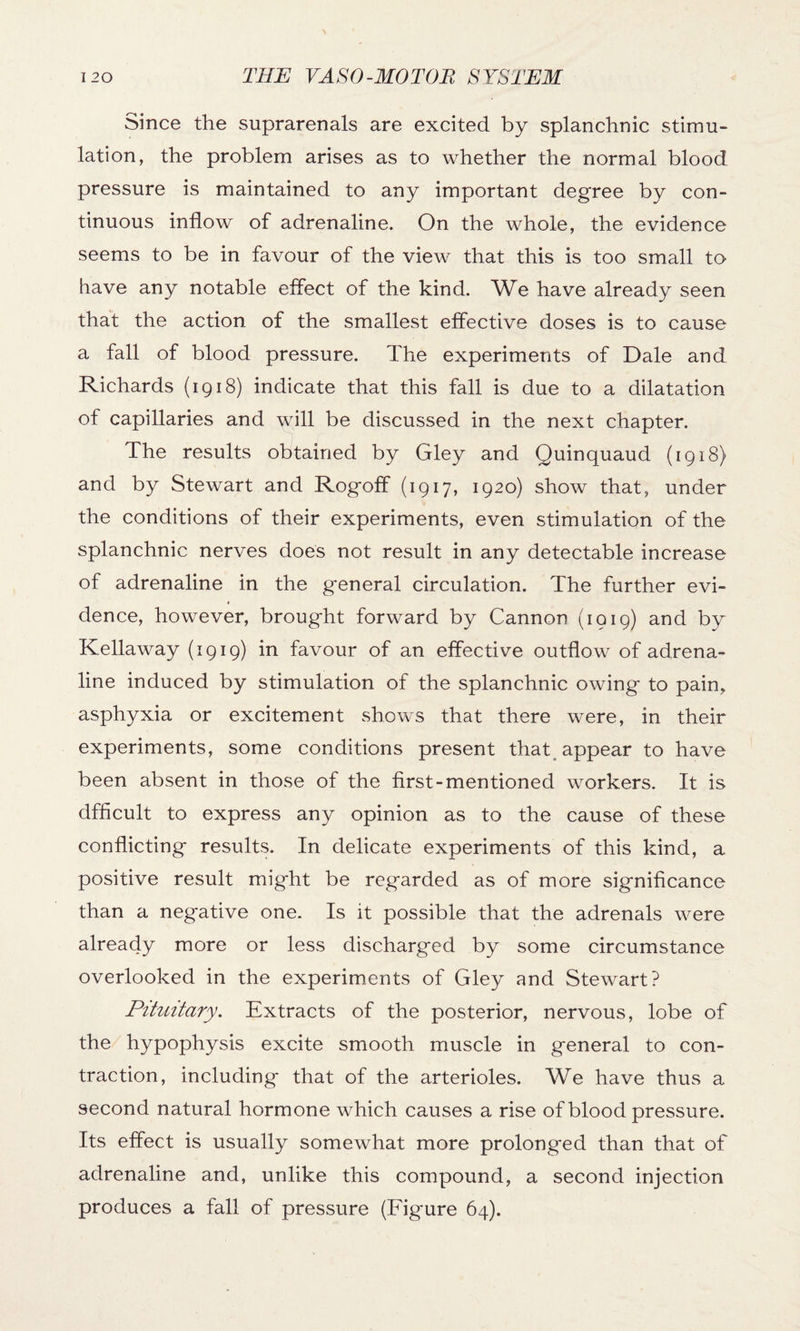 Since the suprarenals are excited by splanchnic stimu¬ lation, the problem arises as to whether the normal blood pressure is maintained to any important degree by con¬ tinuous inflow of adrenaline. On the whole, the evidence seems to be in favour of the view that this is too small to have any notable effect of the kind. We have already seen that the action of the smallest effective doses is to cause a fall of blood pressure. The experiments of Dale and Richards (1918) indicate that this fall is due to a dilatation of capillaries and will be discussed in the next chapter. The results obtained by Gley and Quinquaud (1918) and by Stewart and Rogoff (1917, 1920) show that, under the conditions of their experiments, even stimulation of the splanchnic nerves does not result in any detectable increase of adrenaline in the general circulation. The further evi¬ dence, however, brought forward by Cannon (1919) and by Kellaway (1919) in favour of an effective outflow of adrena¬ line induced by stimulation of the splanchnic owing to pain, asphyxia or excitement shows that there were, in their experiments, some conditions present that appear to have been absent in those of the first-mentioned workers. It is dfficult to express any opinion as to the cause of these conflicting results. In delicate experiments of this kind, a positive result might be regarded as of more significance than a negative one. Is it possible that the adrenals were already more or less discharged by some circumstance overlooked in the experiments of Gley and Stewart? Pituitary. Extracts of the posterior, nervous, lobe of the hypophysis excite smooth muscle in general to con¬ traction, including that of the arterioles. We have thus a second natural hormone which causes a rise of blood pressure. Its effect is usually somewhat more prolonged than that of adrenaline and, unlike this compound, a second injection produces a fall of pressure (Figure 64).