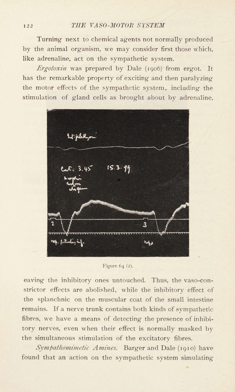 Turning next to chemical agents not normally produced by the animal organism, we may consider first those which, like adrenaline, act on the sympathetic system. Ergotoxin was prepared by Dale (1906) from ergot. It has the remarkable property of exciting and then paralyzing the motor effects of the sympathetic system, including the stimulation of gland cells as brought about by adrenaline, Figure 64 (2). eaving the inhibitory ones untouched. Thus, the vasocon¬ strictor effects are abolished, while the inhibitory effect of the splanchnic on the muscular coat of the small intestine remains. If a nerve trunk contains both kinds of sympathetic fibres, we have a means of detecting the presence of inhibi¬ tory nerves, even when their effect is normally masked by the simultaneous stimulation of the excitatory fibres. Sympathomimetic Amines. Barger and Dale (1910) have found that an action on the sympathetic system simulating