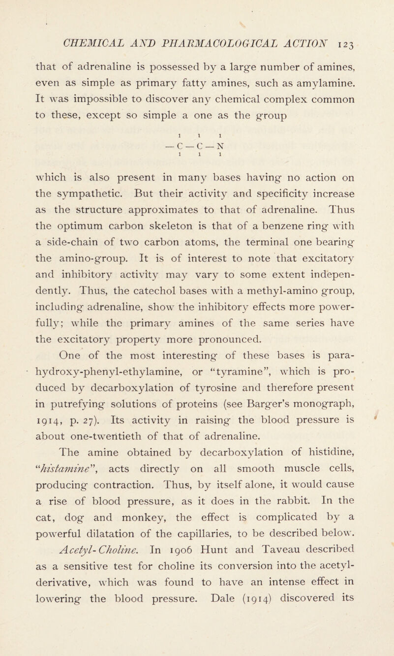 that of adrenaline is possessed by a large number of amines, even as simple as primary fatty amines, such as amylamine. It was impossible to discover any chemical complex common to these, except so simple a one as the group 1 i 1 — C — C — N 1 1 1 which is also present in many bases having no action on the sympathetic. But their activity and specificity increase as the structure approximates to that of adrenaline. Thus the optimum carbon skeleton is that of a benzene ring with a side-chain of two carbon atoms, the terminal one bearing the amino-group. It is of interest to note that excitatory and inhibitory activity may vary to some extent indepen¬ dently. Thus, the catechol bases with a methyl-amino group, including adrenaline, show the inhibitory effects more power¬ fully; while the primary amines of the same series have the excitatory property more pronounced. One of the most interesting of these bases is para- hydroxy-phenyl-ethylamine, or “tyramine”, which is pro¬ duced by decarboxylation of tyrosine and therefore present in putrefying solutions of proteins (see Barger’s monograph, 1914, p. 27). Its activity in raising the blood pressure is about one-twentieth of that of adrenaline. The amine obtained by decarboxylation of histidine, “histamine”, acts directly on all smooth muscle cells, producing contraction. Thus, by itself alone, it would cause a rise of blood pressure, as it does in the rabbit. In the cat, dog and monkey, the effect is complicated by a powerful dilatation of the capillaries, to be described below. Acetyl-Choline. In 1906 Hunt and Taveau described as a sensitive test for choline its conversion into the acetyl- derivative, which was found to have an intense effect in lowering the blood pressure. Dale (1914) discovered its