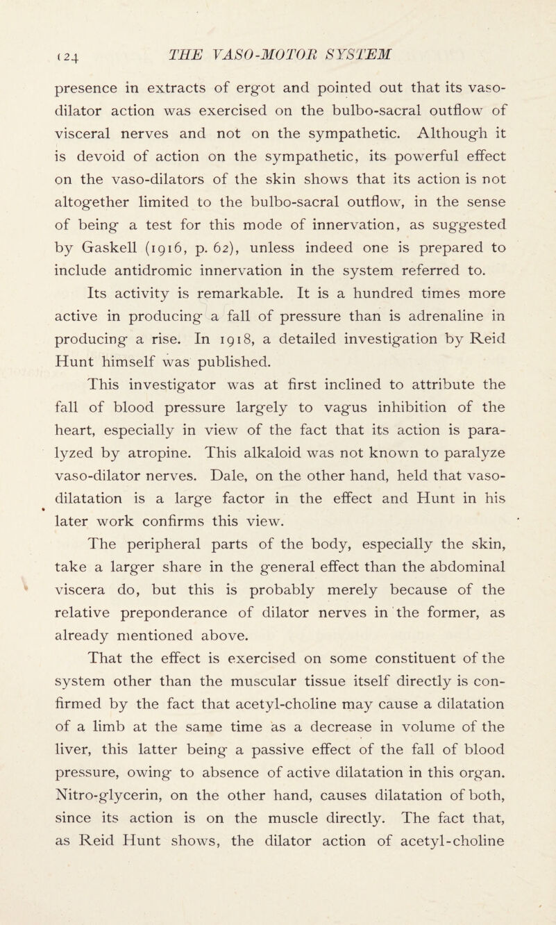 presence in extracts of ergot and pointed out that its vaso¬ dilator action was exercised on the bulbo-sacral outflow of visceral nerves and not on the sympathetic. Although it is devoid of action on the sympathetic, its powerful effect on the vaso-dilators of the skin shows that its action is not altogether limited to the bulbo-sacral outflow, in the sense of being a test for this mode of innervation, as suggested by Gaskell (1916, p. 62), unless indeed one is prepared to include antidromic innervation in the system referred to. Its activity is remarkable. It is a hundred times more active in producing a fall of pressure than is adrenaline in producing a rise. In 1918, a detailed investigation by Reid Hunt himself was published. This investigator was at first inclined to attribute the fall of blood pressure largely to vagus inhibition of the heart, especially in view of the fact that its action is para¬ lyzed by atropine. This alkaloid was not known to paralyze vaso-dilator nerves. Dale, on the other hand, held that vaso¬ dilatation is a large factor in the effect and Hunt in his later work confirms this view. The peripheral parts of the body, especially the skin, take a larger share in the general effect than the abdominal viscera do, but this is probably merely because of the relative preponderance of dilator nerves in the former, as already mentioned above. That the effect is exercised on some constituent of the system other than the muscular tissue itself directly is con¬ firmed by the fact that acetyl-choline may cause a dilatation of a limb at the same time as a decrease in volume of the liver, this latter being a passive effect of the fall of blood pressure, owing to absence of active dilatation in this organ. Nitro-glycerin, on the other hand, causes dilatation of both, since its action is on the muscle directly. The fact that, as Reid Hunt shows, the dilator action of acetyl-choline