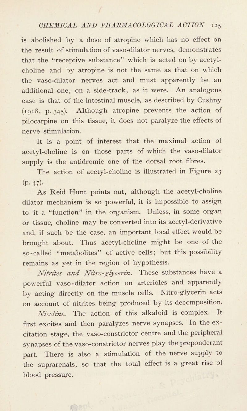 is abolished by a dose of atropine which has no effect on the result of stimulation of vaso-dilator nerves, demonstrates that the “receptive substance” which is acted on by acetyl¬ choline and by atropine is not the same as that on which the vaso-dilator nerves act and must apparently be an additional one, on a side-track, as it were. An analogous case is that of the intestinal muscle, as described by Cushny (1918, p. 345). Although atropine prevents the action of pilocarpine on this tissue, it does not paralyze the effects of nerve stimulation. It is a point of interest that the maximal action of acetyl-choline is on those parts of which the vaso-dilator supply is the antidromic one of the dorsal root fibres. The action of acetyl-choline is illustrated in Figure 23 (P- 47)- As Reid Hunt points out, although the acetyl-choline dilator mechanism is so powerful, it is impossible to assign to it a “function” in the organism. Unless, in some organ or tissue, choline may be converted into its acetyl-derivative and, if such be the case, an important local effect would be brought about. Thus acetyl-choline might be one of the so-called “metabolites” of active cells; but this possibility remains as yet in the region of hypothesis. Nitrites and Nitro-glycerin. These substances have a powerful vaso-dilator action on arterioles and apparently by acting directly on the muscle cells. Nitro-glycerin acts on account of nitrites being produced by its decomposition. Nicotine. The action of this alkaloid is complex. It first excites and then paralyzes nerve synapses. In the ex¬ citation stage, the vaso-constrictor centre and the peripheral synapses of the vaso-constrictor nerves play the preponderant part. There is also a stimulation of the nerve supply to the suprarenals, so that the total effect is a great rise of blood pressure.