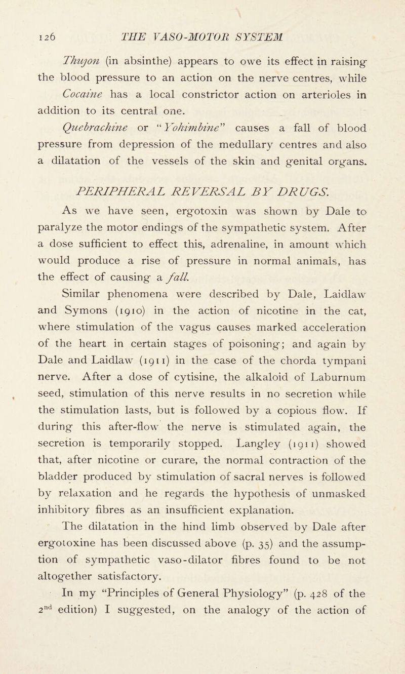 Thujon (in absinthe) appears to owe its effect in raising the blood pressure to an action on the nerve centres, while Cocaine has a local constrictor action on arterioles in addition to its central one. Quebrachine or “Yohimbine” causes a fall of blood pressure from depression of the medullary centres and also a dilatation of the vessels of the skin and genital organs. PERIPHERAL REVERSAL BY DRUGS. As we have seen, ergotoxin was shown by Dale to paralyze the motor endings of the sympathetic system. After a dose sufficient to effect this, adrenaline, in amount which would produce a rise of pressure in normal animals, has the effect of causing a fall. Similar phenomena were described by Dale, Laidlaw and Symons (1910) in the action of nicotine in the cat, where stimulation of the vagus causes marked acceleration of the heart in certain stages of poisoning; and again by Dale and Laidlaw (1911) in the case of the chorda tympani nerve. After a dose of cytisine, the alkaloid of Laburnum seed, stimulation of this nerve results in no secretion while the stimulation lasts, but is followed by a copious flow. If during this after-flow the nerve is stimulated again, the secretion is temporarily stopped. Langley (1911) showed that, after nicotine or curare, the normal contraction of the bladder produced by stimulation of sacral nerves is followed by relaxation and he regards the hypothesis of unmasked inhibitory fibres as an insufficient explanation. The dilatation in the hind limb observed by Dale after ergotoxine has been discussed above (p. 35) and the assump¬ tion of sympathetic vaso-dilator fibres found to be not altogether satisfactory. In my “Principles of General Physiology’' (p. 428 of the 2nd edition) I suggested, on the analogy of the action of