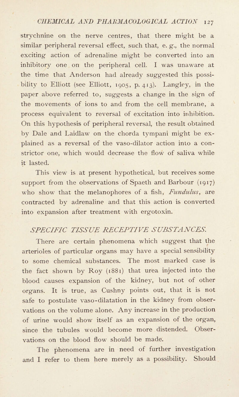 strychnine on the nerve centres, that there might be a similar peripheral reversal effect, such that, e. g., the normal exciting action of adrenaline might be converted into an inhibitory one on the peripheral cell. I was unaware at the time that Anderson had already suggested this possi¬ bility to Elliott (see Elliott, 1905, p. 413). Langley, in the paper above referred to, suggests a change in the sign of the movements of ions to and from the cell membrane, a process equivalent to reversal of excitation into inhibition. On this hypothesis of peripheral reversal, the result obtained by Dale and Laidlaw on the chorda tympani might be ex¬ plained as a reversal of the vaso-dilator action into a con¬ strictor one, which would decrease the flow of saliva while it lasted. This view is at present hypothetical, but receives some support from the observations of Spaeth and Barbour (1917) who show that the melanophores of a fish, Fundulus, are contracted by adrenaline and that this action is converted into expansion after treatment with ergotoxin. SPECIFIC TISSUE PE CEP FIVE SUBSTANCES. There are certain phenomena which suggest that the arterioles of particular organs may have a special sensibility to some chemical substances. The most marked case is the fact shown by Roy (1881) that urea injected into the blood causes expansion of the kidney, but not of other organs. It is true, as Cushny points out, that it is not safe to postulate vaso-dilatation in the kidney from obser¬ vations on the volume alone. Any increase in the production of urine would show itself as an expansion of the organ, since the tubules would become more distended. Obser¬ vations on the blood flow should be made. The phenomena are in need of further investigation and I refer to them here merely as a possibility. Should