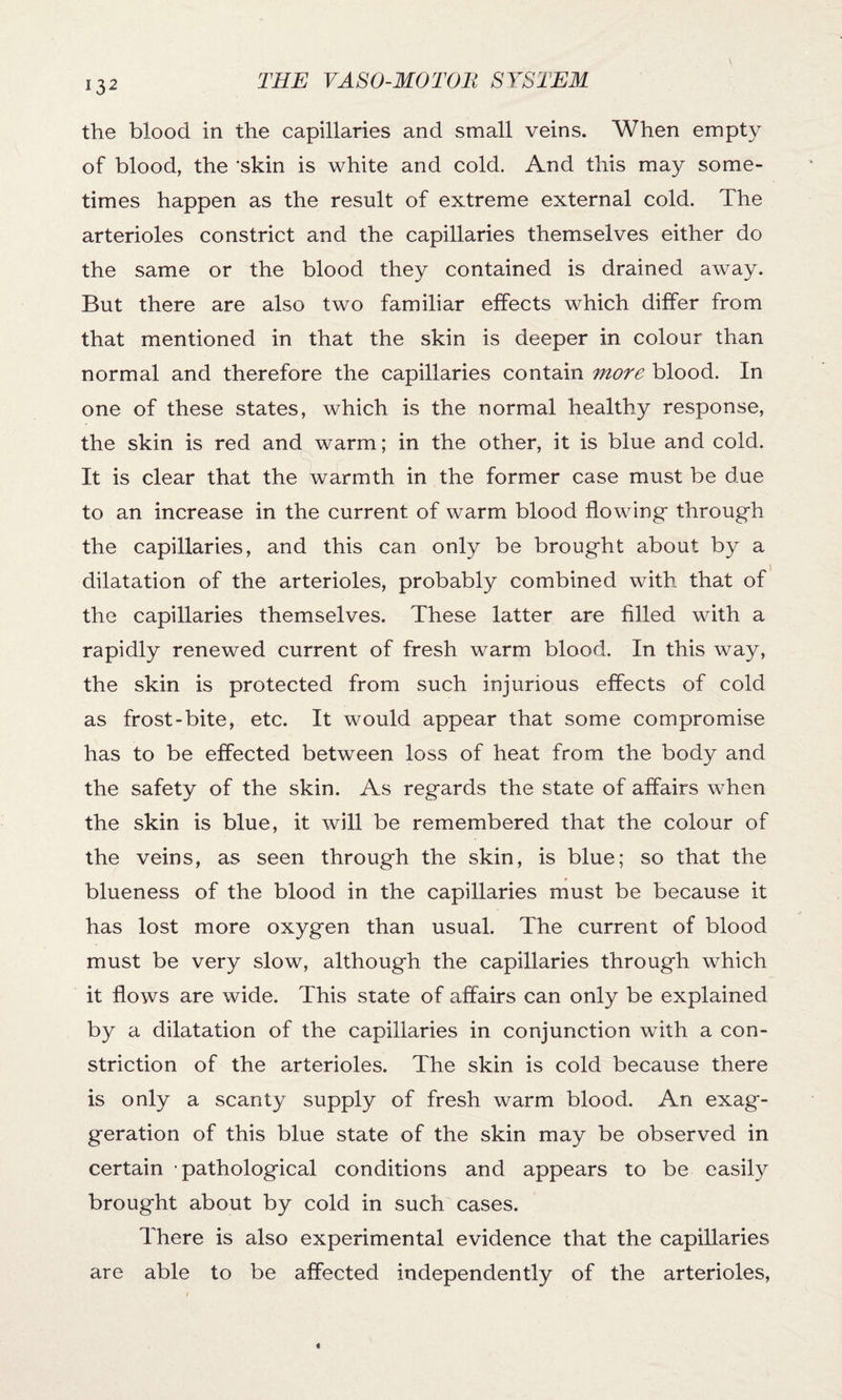 the blood in the capillaries and small veins. When empty of blood, the ‘skin is white and cold. And this may some¬ times happen as the result of extreme external cold. The arterioles constrict and the capillaries themselves either do the same or the blood they contained is drained away. But there are also two familiar effects which differ from that mentioned in that the skin is deeper in colour than normal and therefore the capillaries contain more blood. In one of these states, which is the normal healthy response, the skin is red and warm; in the other, it is blue and cold. It is clear that the warmth in the former case must be due to an increase in the current of warm blood flowing* through the capillaries, and this can only be brought about by a dilatation of the arterioles, probably combined with that of the capillaries themselves. These latter are filled with a rapidly renewed current of fresh warm blood. In this way, the skin is protected from such injurious effects of cold as frost-bite, etc. It would appear that some compromise has to be effected between loss of heat from the body and the safety of the skin. As regards the state of affairs when the skin is blue, it will be remembered that the colour of the veins, as seen through the skin, is blue; so that the blueness of the blood in the capillaries must be because it has lost more oxygen than usual. The current of blood must be very slow, although the capillaries through which it flows are wide. This state of affairs can only be explained by a dilatation of the capillaries in conjunction with a con¬ striction of the arterioles. The skin is cold because there is only a scanty supply of fresh warm blood. An exag¬ geration of this blue state of the skin may be observed in certain pathological conditions and appears to be easily brought about by cold in such cases. There is also experimental evidence that the capillaries are able to be affected independently of the arterioles,
