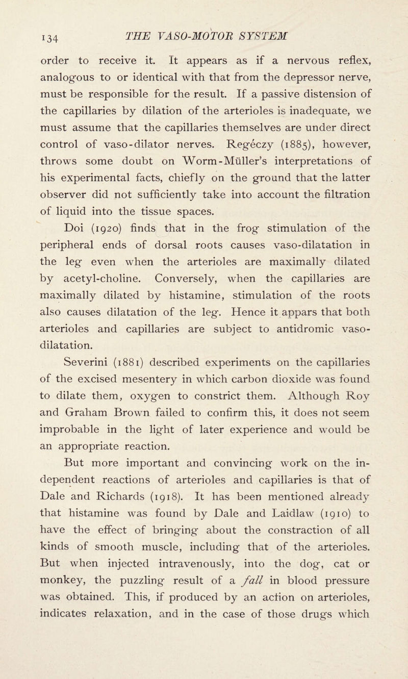 order to receive it. It appears as if a nervous reflex, analogous to or identical with that from the depressor nerve, must be responsible for the result. If a passive distension of the capillaries by dilation of the arterioles is inadequate, we must assume that the capillaries themselves are under direct control of vaso-dilator nerves. Regeczy (1885), however, throws some doubt on Worm-Muller’s interpretations of his experimental facts, chiefly on the ground that the latter observer did not sufficiently take into account the filtration of liquid into the tissue spaces. Doi (1920) finds that in the frog stimulation of the peripheral ends of dorsal roots causes vaso-dilatation in the leg even when the arterioles are maximally dilated by acetyl-choline. Conversely, when the capillaries are maximally dilated by histamine, stimulation of the roots also causes dilatation of the leg. Hence it appars that both arterioles and capillaries are subject to antidromic vaso¬ dilatation. Severini (1881) described experiments on the capillaries of the excised mesentery in which carbon dioxide was found to dilate them, oxygen to constrict them. Although Roy and Graham Brown failed to confirm this, it does not seem improbable in the light of later experience and would be an appropriate reaction. But more important and convincing work on the in¬ dependent reactions of arterioles and capillaries is that of Dale and Richards (1918). It has been mentioned already that histamine was found by Dale and Laidlaw (1910) to have the effect of bringing about the constraction of all kinds of smooth muscle, including that of the arterioles. But when injected intravenously, into the dog, cat or monkey, the puzzling result of a fall in blood pressure was obtained. This, if produced by an action on arterioles, indicates relaxation, and in the case of those drugs which